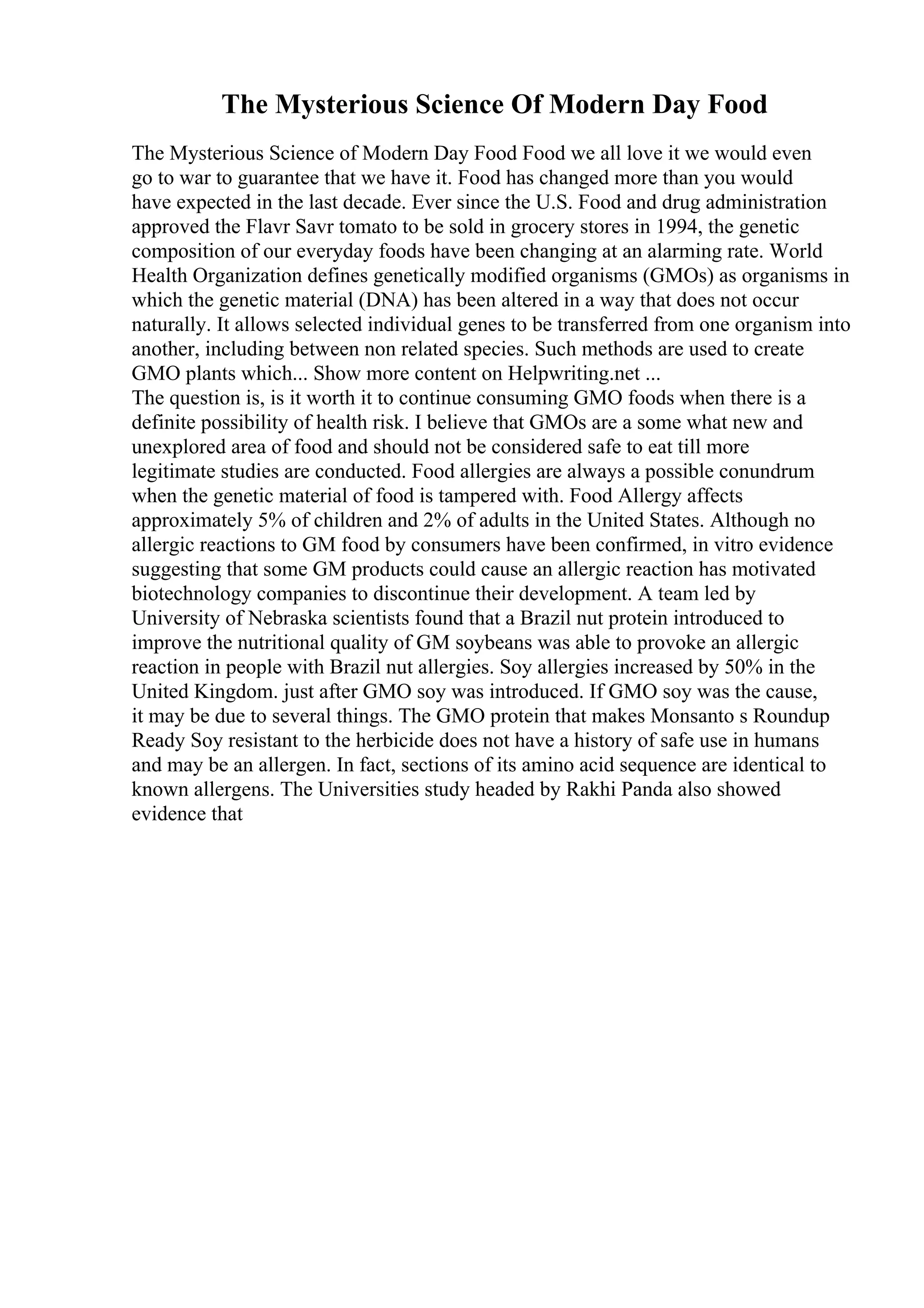 The Mysterious Science Of Modern Day Food
The Mysterious Science of Modern Day Food Food we all love it we would even
go to war to guarantee that we have it. Food has changed more than you would
have expected in the last decade. Ever since the U.S. Food and drug administration
approved the Flavr Savr tomato to be sold in grocery stores in 1994, the genetic
composition of our everyday foods have been changing at an alarming rate. World
Health Organization defines genetically modified organisms (GMOs) as organisms in
which the genetic material (DNA) has been altered in a way that does not occur
naturally. It allows selected individual genes to be transferred from one organism into
another, including between non related species. Such methods are used to create
GMO plants which... Show more content on Helpwriting.net ...
The question is, is it worth it to continue consuming GMO foods when there is a
definite possibility of health risk. I believe that GMOs are a some what new and
unexplored area of food and should not be considered safe to eat till more
legitimate studies are conducted. Food allergies are always a possible conundrum
when the genetic material of food is tampered with. Food Allergy affects
approximately 5% of children and 2% of adults in the United States. Although no
allergic reactions to GM food by consumers have been confirmed, in vitro evidence
suggesting that some GM products could cause an allergic reaction has motivated
biotechnology companies to discontinue their development. A team led by
University of Nebraska scientists found that a Brazil nut protein introduced to
improve the nutritional quality of GM soybeans was able to provoke an allergic
reaction in people with Brazil nut allergies. Soy allergies increased by 50% in the
United Kingdom. just after GMO soy was introduced. If GMO soy was the cause,
it may be due to several things. The GMO protein that makes Monsanto s Roundup
Ready Soy resistant to the herbicide does not have a history of safe use in humans
and may be an allergen. In fact, sections of its amino acid sequence are identical to
known allergens. The Universities study headed by Rakhi Panda also showed
evidence that
 