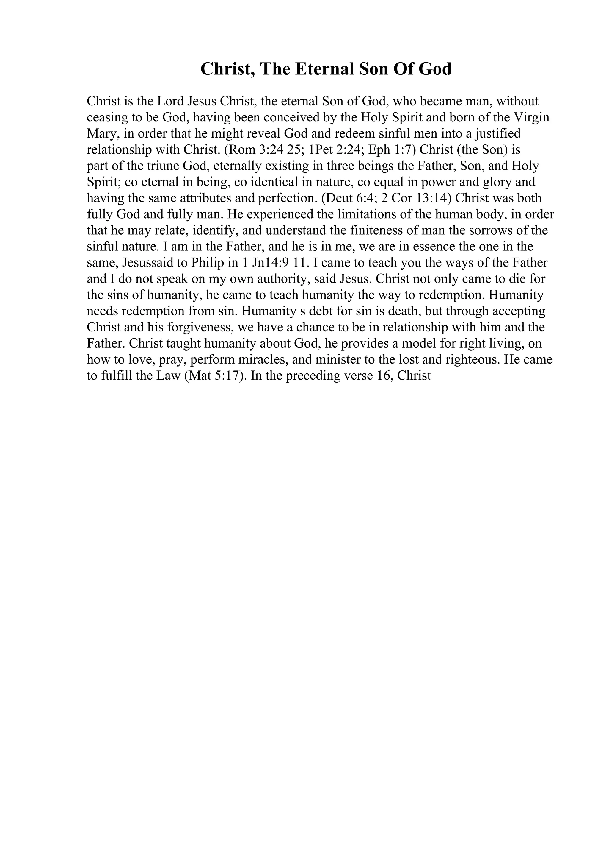 Christ, The Eternal Son Of God
Christ is the Lord Jesus Christ, the eternal Son of God, who became man, without
ceasing to be God, having been conceived by the Holy Spirit and born of the Virgin
Mary, in order that he might reveal God and redeem sinful men into a justified
relationship with Christ. (Rom 3:24 25; 1Pet 2:24; Eph 1:7) Christ (the Son) is
part of the triune God, eternally existing in three beings the Father, Son, and Holy
Spirit; co eternal in being, co identical in nature, co equal in power and glory and
having the same attributes and perfection. (Deut 6:4; 2 Cor 13:14) Christ was both
fully God and fully man. He experienced the limitations of the human body, in order
that he may relate, identify, and understand the finiteness of man the sorrows of the
sinful nature. I am in the Father, and he is in me, we are in essence the one in the
same, Jesussaid to Philip in 1 Jn14:9 11. I came to teach you the ways of the Father
and I do not speak on my own authority, said Jesus. Christ not only came to die for
the sins of humanity, he came to teach humanity the way to redemption. Humanity
needs redemption from sin. Humanity s debt for sin is death, but through accepting
Christ and his forgiveness, we have a chance to be in relationship with him and the
Father. Christ taught humanity about God, he provides a model for right living, on
how to love, pray, perform miracles, and minister to the lost and righteous. He came
to fulfill the Law (Mat 5:17). In the preceding verse 16, Christ
 