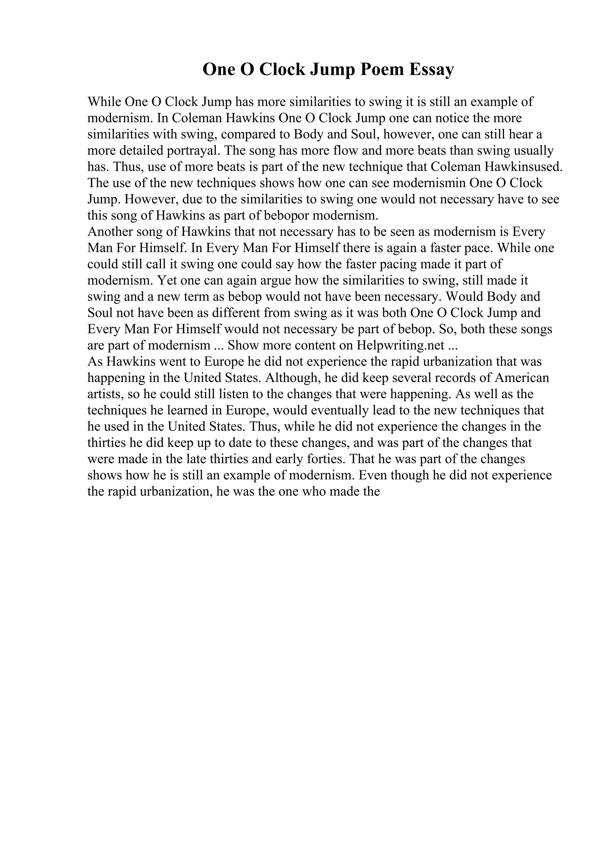 One O Clock Jump Poem Essay
While One O Clock Jump has more similarities to swing it is still an example of
modernism. In Coleman Hawkins One O Clock Jump one can notice the more
similarities with swing, compared to Body and Soul, however, one can still hear a
more detailed portrayal. The song has more flow and more beats than swing usually
has. Thus, use of more beats is part of the new technique that Coleman Hawkinsused.
The use of the new techniques shows how one can see modernismin One O Clock
Jump. However, due to the similarities to swing one would not necessary have to see
this song of Hawkins as part of bebopor modernism.
Another song of Hawkins that not necessary has to be seen as modernism is Every
Man For Himself. In Every Man For Himself there is again a faster pace. While one
could still call it swing one could say how the faster pacing made it part of
modernism. Yet one can again argue how the similarities to swing, still made it
swing and a new term as bebop would not have been necessary. Would Body and
Soul not have been as different from swing as it was both One O Clock Jump and
Every Man For Himself would not necessary be part of bebop. So, both these songs
are part of modernism ... Show more content on Helpwriting.net ...
As Hawkins went to Europe he did not experience the rapid urbanization that was
happening in the United States. Although, he did keep several records of American
artists, so he could still listen to the changes that were happening. As well as the
techniques he learned in Europe, would eventually lead to the new techniques that
he used in the United States. Thus, while he did not experience the changes in the
thirties he did keep up to date to these changes, and was part of the changes that
were made in the late thirties and early forties. That he was part of the changes
shows how he is still an example of modernism. Even though he did not experience
the rapid urbanization, he was the one who made the
 