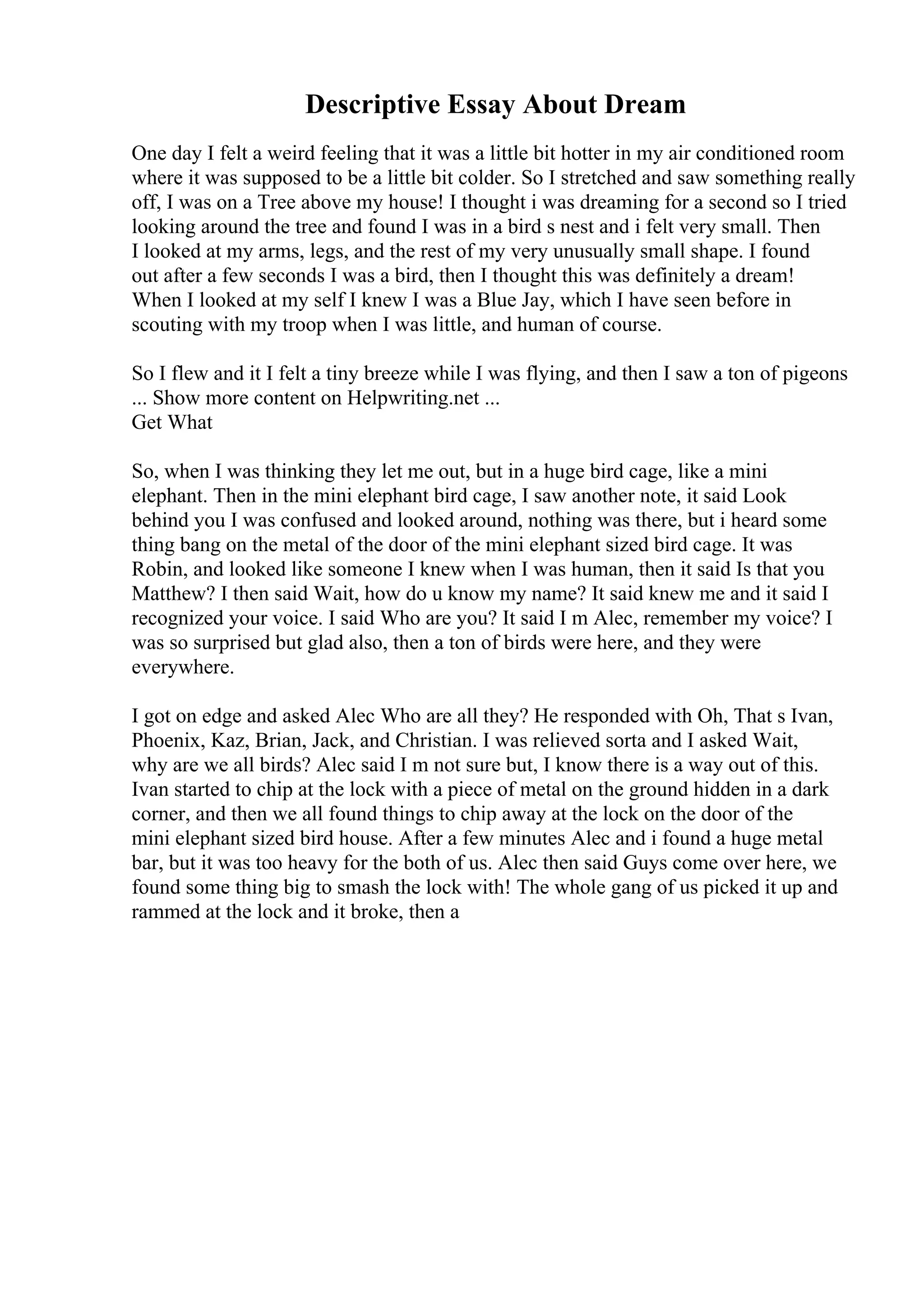 Descriptive Essay About Dream
One day I felt a weird feeling that it was a little bit hotter in my air conditioned room
where it was supposed to be a little bit colder. So I stretched and saw something really
off, I was on a Tree above my house! I thought i was dreaming for a second so I tried
looking around the tree and found I was in a bird s nest and i felt very small. Then
I looked at my arms, legs, and the rest of my very unusually small shape. I found
out after a few seconds I was a bird, then I thought this was definitely a dream!
When I looked at my self I knew I was a Blue Jay, which I have seen before in
scouting with my troop when I was little, and human of course.
So I flew and it I felt a tiny breeze while I was flying, and then I saw a ton of pigeons
... Show more content on Helpwriting.net ...
Get What
So, when I was thinking they let me out, but in a huge bird cage, like a mini
elephant. Then in the mini elephant bird cage, I saw another note, it said Look
behind you I was confused and looked around, nothing was there, but i heard some
thing bang on the metal of the door of the mini elephant sized bird cage. It was
Robin, and looked like someone I knew when I was human, then it said Is that you
Matthew? I then said Wait, how do u know my name? It said knew me and it said I
recognized your voice. I said Who are you? It said I m Alec, remember my voice? I
was so surprised but glad also, then a ton of birds were here, and they were
everywhere.
I got on edge and asked Alec Who are all they? He responded with Oh, That s Ivan,
Phoenix, Kaz, Brian, Jack, and Christian. I was relieved sorta and I asked Wait,
why are we all birds? Alec said I m not sure but, I know there is a way out of this.
Ivan started to chip at the lock with a piece of metal on the ground hidden in a dark
corner, and then we all found things to chip away at the lock on the door of the
mini elephant sized bird house. After a few minutes Alec and i found a huge metal
bar, but it was too heavy for the both of us. Alec then said Guys come over here, we
found some thing big to smash the lock with! The whole gang of us picked it up and
rammed at the lock and it broke, then a
 