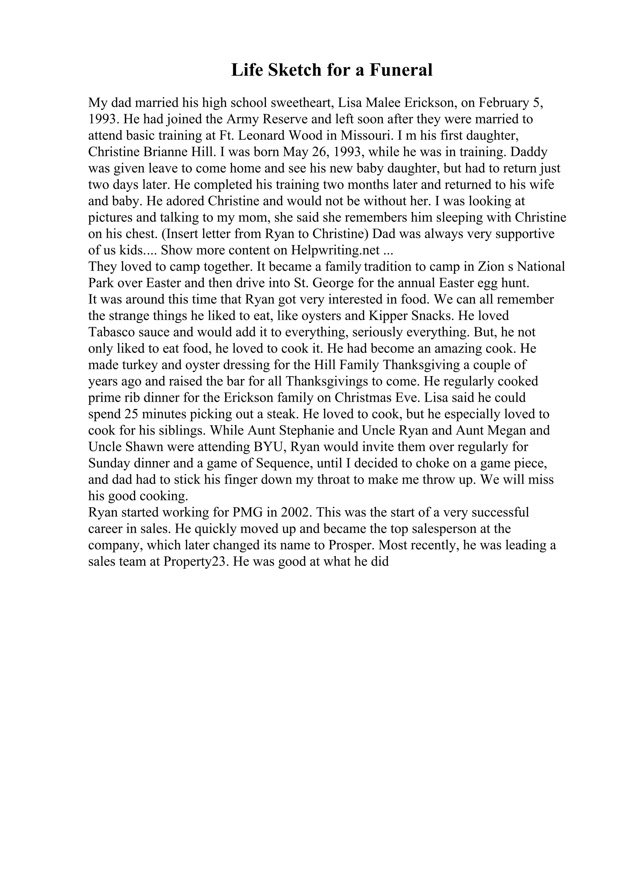 Life Sketch for a Funeral
My dad married his high school sweetheart, Lisa Malee Erickson, on February 5,
1993. He had joined the Army Reserve and left soon after they were married to
attend basic training at Ft. Leonard Wood in Missouri. I m his first daughter,
Christine Brianne Hill. I was born May 26, 1993, while he was in training. Daddy
was given leave to come home and see his new baby daughter, but had to return just
two days later. He completed his training two months later and returned to his wife
and baby. He adored Christine and would not be without her. I was looking at
pictures and talking to my mom, she said she remembers him sleeping with Christine
on his chest. (Insert letter from Ryan to Christine) Dad was always very supportive
of us kids.... Show more content on Helpwriting.net ...
They loved to camp together. It became a family tradition to camp in Zion s National
Park over Easter and then drive into St. George for the annual Easter egg hunt.
It was around this time that Ryan got very interested in food. We can all remember
the strange things he liked to eat, like oysters and Kipper Snacks. He loved
Tabasco sauce and would add it to everything, seriously everything. But, he not
only liked to eat food, he loved to cook it. He had become an amazing cook. He
made turkey and oyster dressing for the Hill Family Thanksgiving a couple of
years ago and raised the bar for all Thanksgivings to come. He regularly cooked
prime rib dinner for the Erickson family on Christmas Eve. Lisa said he could
spend 25 minutes picking out a steak. He loved to cook, but he especially loved to
cook for his siblings. While Aunt Stephanie and Uncle Ryan and Aunt Megan and
Uncle Shawn were attending BYU, Ryan would invite them over regularly for
Sunday dinner and a game of Sequence, until I decided to choke on a game piece,
and dad had to stick his finger down my throat to make me throw up. We will miss
his good cooking.
Ryan started working for PMG in 2002. This was the start of a very successful
career in sales. He quickly moved up and became the top salesperson at the
company, which later changed its name to Prosper. Most recently, he was leading a
sales team at Property23. He was good at what he did
 