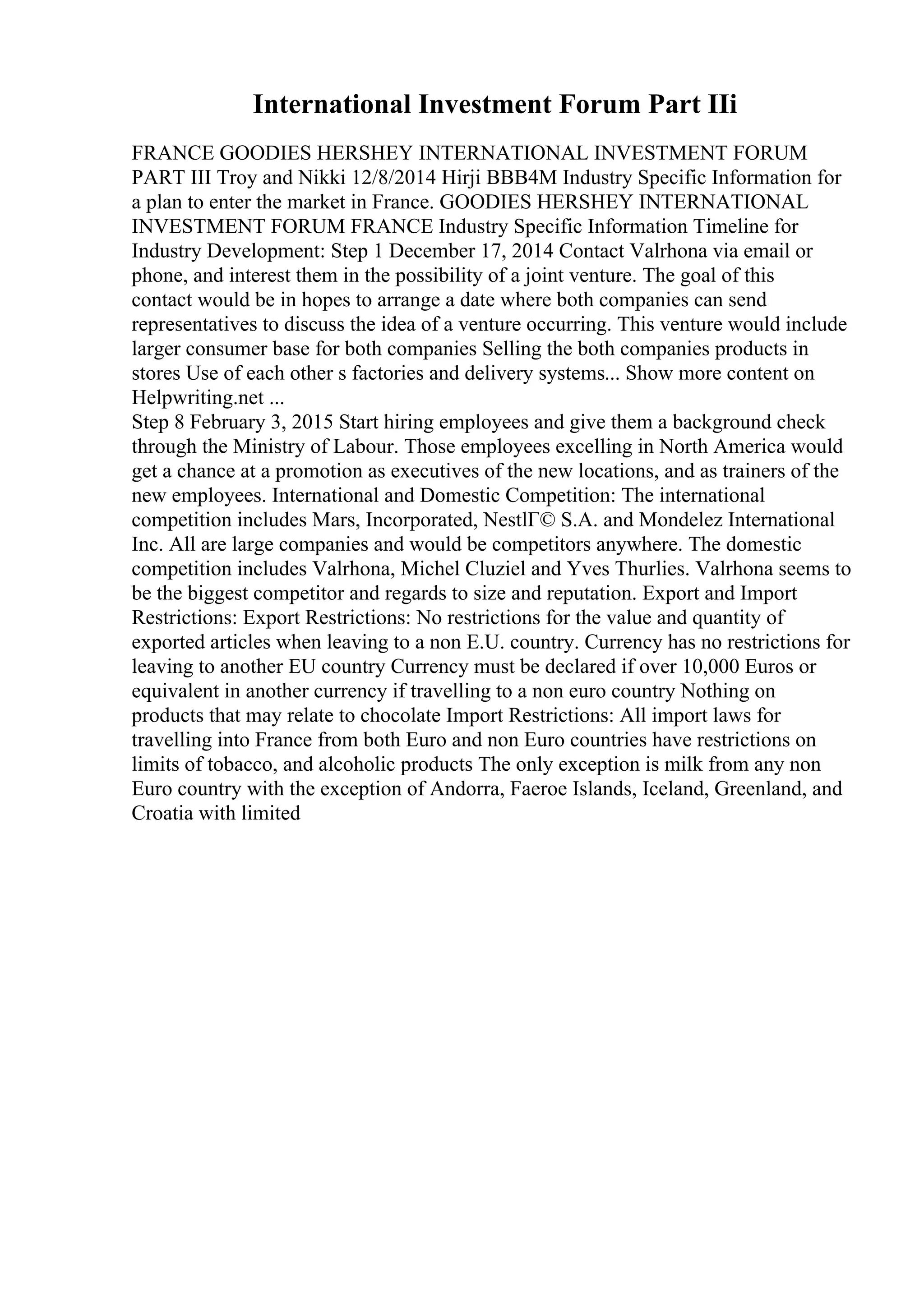 International Investment Forum Part IIi
FRANCE GOODIES HERSHEY INTERNATIONAL INVESTMENT FORUM
PART III Troy and Nikki 12/8/2014 Hirji BBB4M Industry Specific Information for
a plan to enter the market in France. GOODIES HERSHEY INTERNATIONAL
INVESTMENT FORUM FRANCE Industry Specific Information Timeline for
Industry Development: Step 1 December 17, 2014 Contact Valrhona via email or
phone, and interest them in the possibility of a joint venture. The goal of this
contact would be in hopes to arrange a date where both companies can send
representatives to discuss the idea of a venture occurring. This venture would include
larger consumer base for both companies Selling the both companies products in
stores Use of each other s factories and delivery systems... Show more content on
Helpwriting.net ...
Step 8 February 3, 2015 Start hiring employees and give them a background check
through the Ministry of Labour. Those employees excelling in North America would
get a chance at a promotion as executives of the new locations, and as trainers of the
new employees. International and Domestic Competition: The international
competition includes Mars, Incorporated, NestlГ© S.A. and Mondelez International
Inc. All are large companies and would be competitors anywhere. The domestic
competition includes Valrhona, Michel Cluziel and Yves Thurlies. Valrhona seems to
be the biggest competitor and regards to size and reputation. Export and Import
Restrictions: Export Restrictions: No restrictions for the value and quantity of
exported articles when leaving to a non E.U. country. Currency has no restrictions for
leaving to another EU country Currency must be declared if over 10,000 Euros or
equivalent in another currency if travelling to a non euro country Nothing on
products that may relate to chocolate Import Restrictions: All import laws for
travelling into France from both Euro and non Euro countries have restrictions on
limits of tobacco, and alcoholic products The only exception is milk from any non
Euro country with the exception of Andorra, Faeroe Islands, Iceland, Greenland, and
Croatia with limited
 