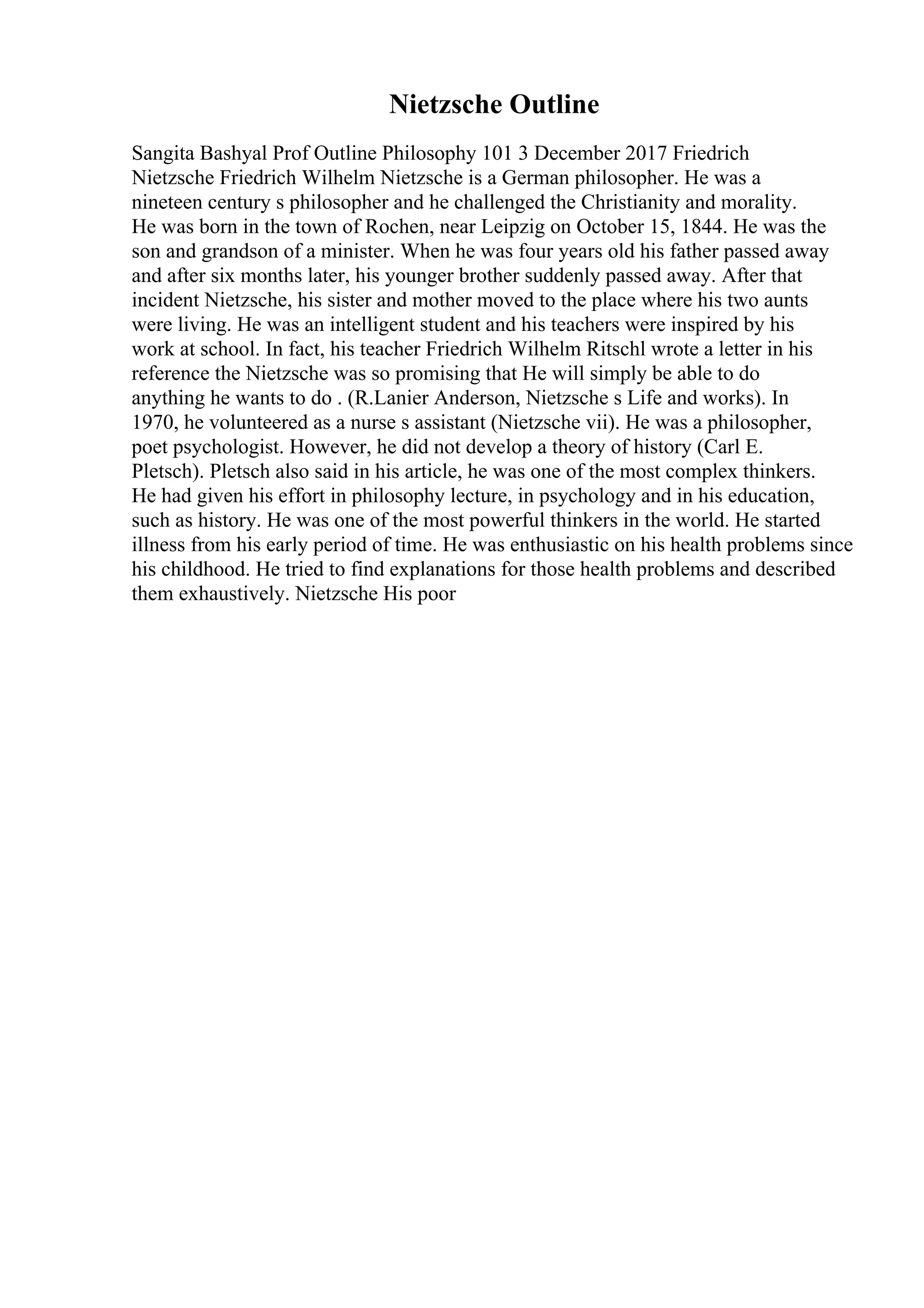 Nietzsche Outline
Sangita Bashyal Prof Outline Philosophy 101 3 December 2017 Friedrich
Nietzsche Friedrich Wilhelm Nietzsche is a German philosopher. He was a
nineteen century s philosopher and he challenged the Christianity and morality.
He was born in the town of Rochen, near Leipzig on October 15, 1844. He was the
son and grandson of a minister. When he was four years old his father passed away
and after six months later, his younger brother suddenly passed away. After that
incident Nietzsche, his sister and mother moved to the place where his two aunts
were living. He was an intelligent student and his teachers were inspired by his
work at school. In fact, his teacher Friedrich Wilhelm Ritschl wrote a letter in his
reference the Nietzsche was so promising that He will simply be able to do
anything he wants to do . (R.Lanier Anderson, Nietzsche s Life and works). In
1970, he volunteered as a nurse s assistant (Nietzsche vii). He was a philosopher,
poet psychologist. However, he did not develop a theory of history (Carl E.
Pletsch). Pletsch also said in his article, he was one of the most complex thinkers.
He had given his effort in philosophy lecture, in psychology and in his education,
such as history. He was one of the most powerful thinkers in the world. He started
illness from his early period of time. He was enthusiastic on his health problems since
his childhood. He tried to find explanations for those health problems and described
them exhaustively. Nietzsche His poor
 