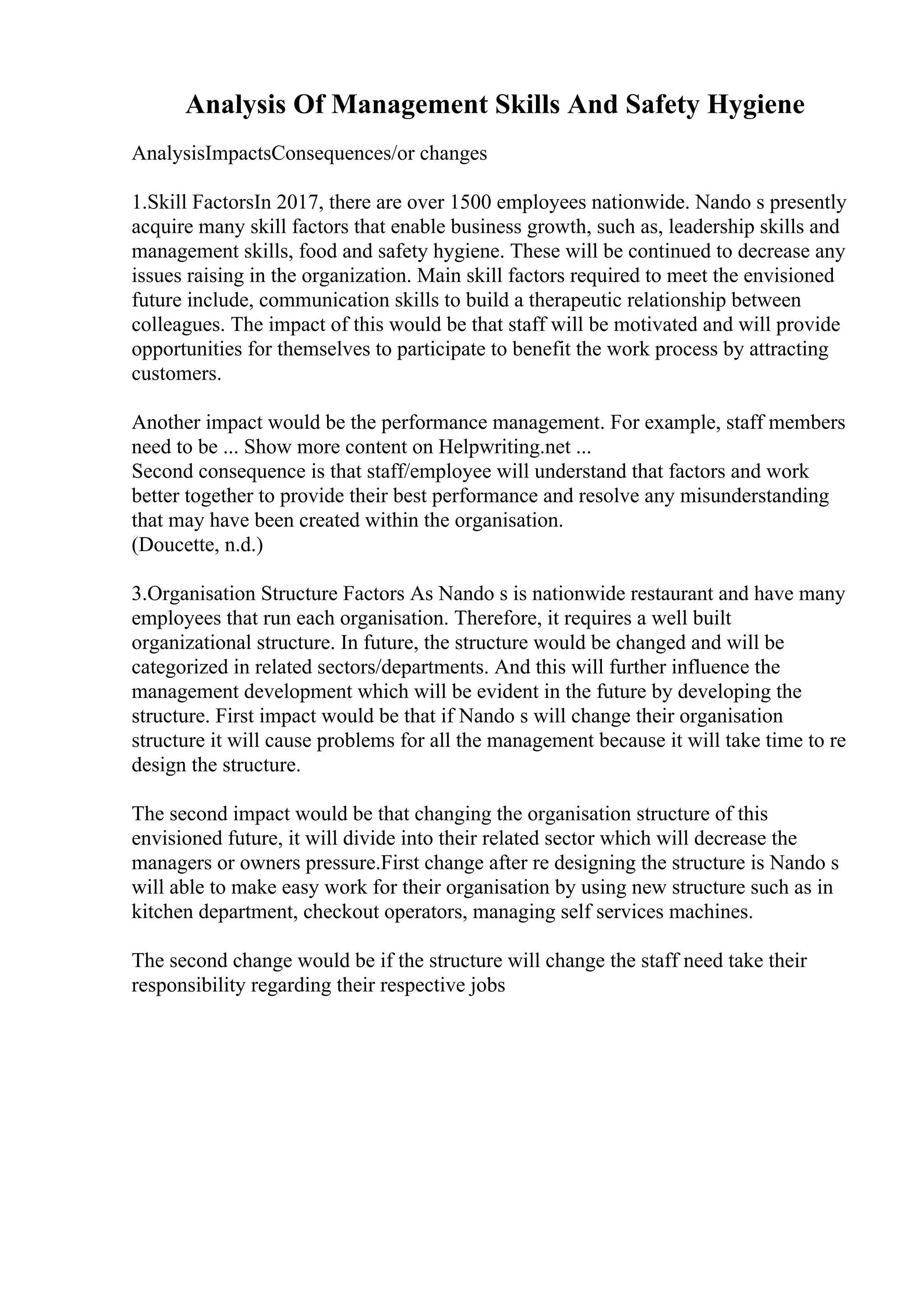 Analysis Of Management Skills And Safety Hygiene
AnalysisImpactsConsequences/or changes
1.Skill FactorsIn 2017, there are over 1500 employees nationwide. Nando s presently
acquire many skill factors that enable business growth, such as, leadership skills and
management skills, food and safety hygiene. These will be continued to decrease any
issues raising in the organization. Main skill factors required to meet the envisioned
future include, communication skills to build a therapeutic relationship between
colleagues. The impact of this would be that staff will be motivated and will provide
opportunities for themselves to participate to benefit the work process by attracting
customers.
Another impact would be the performance management. For example, staff members
need to be ... Show more content on Helpwriting.net ...
Second consequence is that staff/employee will understand that factors and work
better together to provide their best performance and resolve any misunderstanding
that may have been created within the organisation.
(Doucette, n.d.)
3.Organisation Structure Factors As Nando s is nationwide restaurant and have many
employees that run each organisation. Therefore, it requires a well built
organizational structure. In future, the structure would be changed and will be
categorized in related sectors/departments. And this will further influence the
management development which will be evident in the future by developing the
structure. First impact would be that if Nando s will change their organisation
structure it will cause problems for all the management because it will take time to re
design the structure.
The second impact would be that changing the organisation structure of this
envisioned future, it will divide into their related sector which will decrease the
managers or owners pressure.First change after re designing the structure is Nando s
will able to make easy work for their organisation by using new structure such as in
kitchen department, checkout operators, managing self services machines.
The second change would be if the structure will change the staff need take their
responsibility regarding their respective jobs
 
