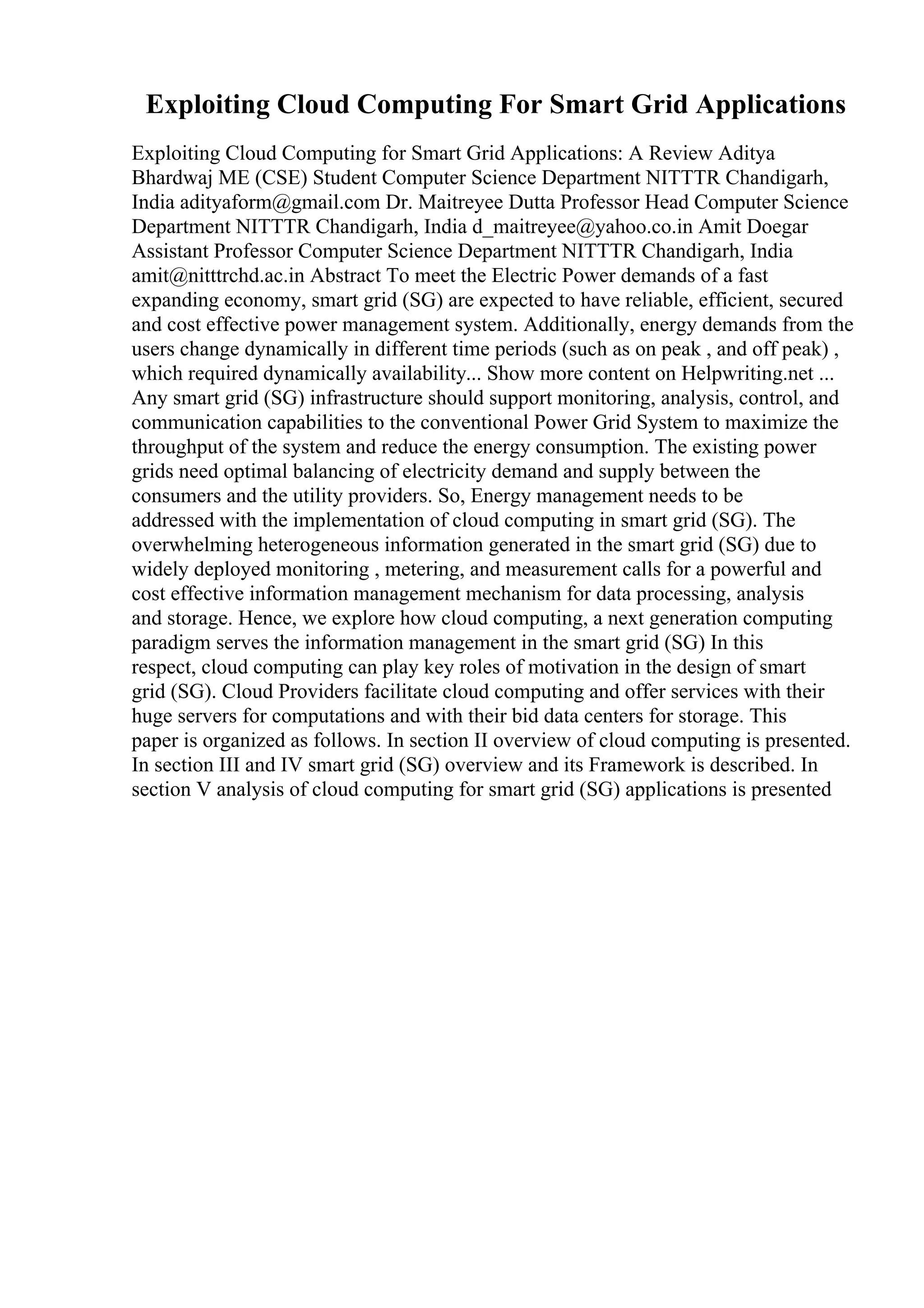 Exploiting Cloud Computing For Smart Grid Applications
Exploiting Cloud Computing for Smart Grid Applications: A Review Aditya
Bhardwaj ME (CSE) Student Computer Science Department NITTTR Chandigarh,
India adityaform@gmail.com Dr. Maitreyee Dutta Professor Head Computer Science
Department NITTTR Chandigarh, India d_maitreyee@yahoo.co.in Amit Doegar
Assistant Professor Computer Science Department NITTTR Chandigarh, India
amit@nitttrchd.ac.in Abstract To meet the Electric Power demands of a fast
expanding economy, smart grid (SG) are expected to have reliable, efficient, secured
and cost effective power management system. Additionally, energy demands from the
users change dynamically in different time periods (such as on peak , and off peak) ,
which required dynamically availability... Show more content on Helpwriting.net ...
Any smart grid (SG) infrastructure should support monitoring, analysis, control, and
communication capabilities to the conventional Power Grid System to maximize the
throughput of the system and reduce the energy consumption. The existing power
grids need optimal balancing of electricity demand and supply between the
consumers and the utility providers. So, Energy management needs to be
addressed with the implementation of cloud computing in smart grid (SG). The
overwhelming heterogeneous information generated in the smart grid (SG) due to
widely deployed monitoring , metering, and measurement calls for a powerful and
cost effective information management mechanism for data processing, analysis
and storage. Hence, we explore how cloud computing, a next generation computing
paradigm serves the information management in the smart grid (SG) In this
respect, cloud computing can play key roles of motivation in the design of smart
grid (SG). Cloud Providers facilitate cloud computing and offer services with their
huge servers for computations and with their bid data centers for storage. This
paper is organized as follows. In section II overview of cloud computing is presented.
In section III and IV smart grid (SG) overview and its Framework is described. In
section V analysis of cloud computing for smart grid (SG) applications is presented
 