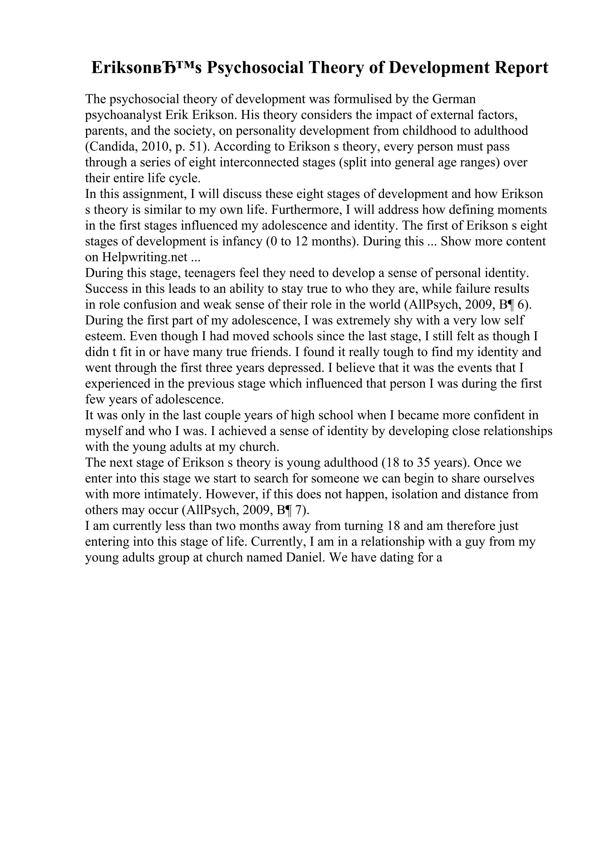 EriksonвЂ™s Psychosocial Theory of Development Report
The psychosocial theory of development was formulised by the German
psychoanalyst Erik Erikson. His theory considers the impact of external factors,
parents, and the society, on personality development from childhood to adulthood
(Candida, 2010, p. 51). According to Erikson s theory, every person must pass
through a series of eight interconnected stages (split into general age ranges) over
their entire life cycle.
In this assignment, I will discuss these eight stages of development and how Erikson
s theory is similar to my own life. Furthermore, I will address how defining moments
in the first stages influenced my adolescence and identity. The first of Erikson s eight
stages of development is infancy (0 to 12 months). During this ... Show more content
on Helpwriting.net ...
During this stage, teenagers feel they need to develop a sense of personal identity.
Success in this leads to an ability to stay true to who they are, while failure results
in role confusion and weak sense of their role in the world (AllPsych, 2009, В¶ 6).
During the first part of my adolescence, I was extremely shy with a very low self
esteem. Even though I had moved schools since the last stage, I still felt as though I
didn t fit in or have many true friends. I found it really tough to find my identity and
went through the first three years depressed. I believe that it was the events that I
experienced in the previous stage which influenced that person I was during the first
few years of adolescence.
It was only in the last couple years of high school when I became more confident in
myself and who I was. I achieved a sense of identity by developing close relationships
with the young adults at my church.
The next stage of Erikson s theory is young adulthood (18 to 35 years). Once we
enter into this stage we start to search for someone we can begin to share ourselves
with more intimately. However, if this does not happen, isolation and distance from
others may occur (AllPsych, 2009, В¶ 7).
I am currently less than two months away from turning 18 and am therefore just
entering into this stage of life. Currently, I am in a relationship with a guy from my
young adults group at church named Daniel. We have dating for a
 