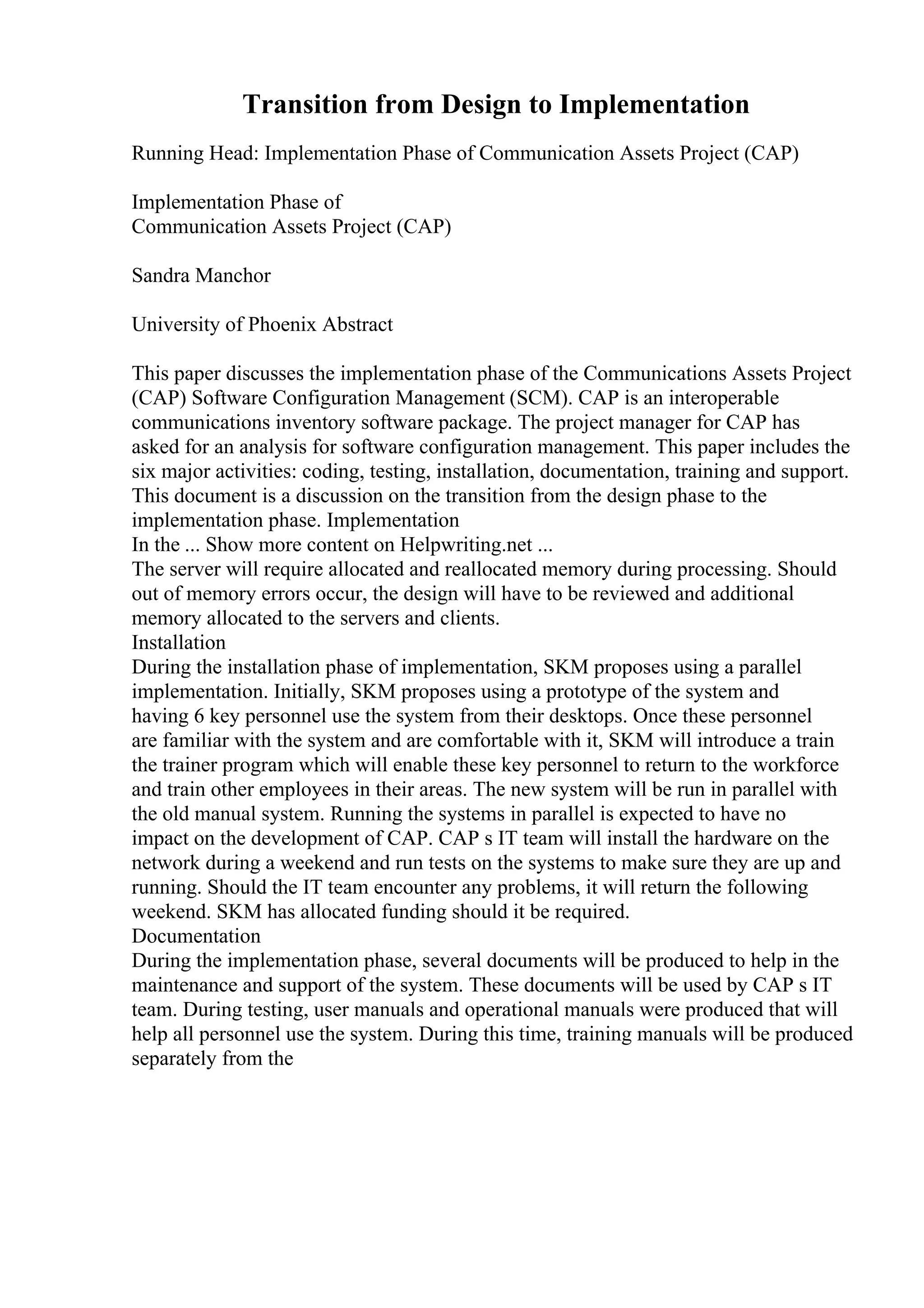Transition from Design to Implementation
Running Head: Implementation Phase of Communication Assets Project (CAP)
Implementation Phase of
Communication Assets Project (CAP)
Sandra Manchor
University of Phoenix Abstract
This paper discusses the implementation phase of the Communications Assets Project
(CAP) Software Configuration Management (SCM). CAP is an interoperable
communications inventory software package. The project manager for CAP has
asked for an analysis for software configuration management. This paper includes the
six major activities: coding, testing, installation, documentation, training and support.
This document is a discussion on the transition from the design phase to the
implementation phase. Implementation
In the ... Show more content on Helpwriting.net ...
The server will require allocated and reallocated memory during processing. Should
out of memory errors occur, the design will have to be reviewed and additional
memory allocated to the servers and clients.
Installation
During the installation phase of implementation, SKM proposes using a parallel
implementation. Initially, SKM proposes using a prototype of the system and
having 6 key personnel use the system from their desktops. Once these personnel
are familiar with the system and are comfortable with it, SKM will introduce a train
the trainer program which will enable these key personnel to return to the workforce
and train other employees in their areas. The new system will be run in parallel with
the old manual system. Running the systems in parallel is expected to have no
impact on the development of CAP. CAP s IT team will install the hardware on the
network during a weekend and run tests on the systems to make sure they are up and
running. Should the IT team encounter any problems, it will return the following
weekend. SKM has allocated funding should it be required.
Documentation
During the implementation phase, several documents will be produced to help in the
maintenance and support of the system. These documents will be used by CAP s IT
team. During testing, user manuals and operational manuals were produced that will
help all personnel use the system. During this time, training manuals will be produced
separately from the
 