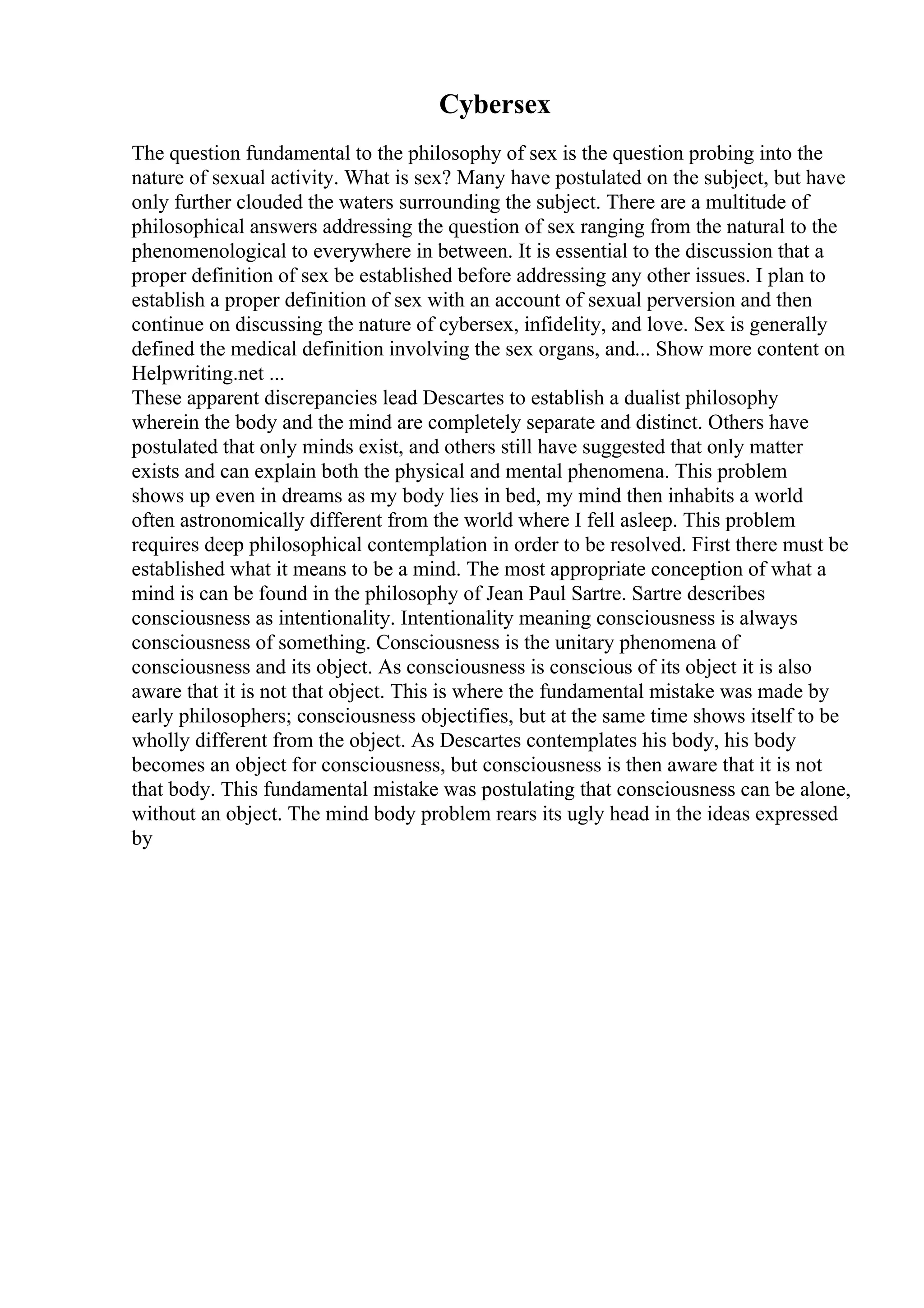 Cybersex
The question fundamental to the philosophy of sex is the question probing into the
nature of sexual activity. What is sex? Many have postulated on the subject, but have
only further clouded the waters surrounding the subject. There are a multitude of
philosophical answers addressing the question of sex ranging from the natural to the
phenomenological to everywhere in between. It is essential to the discussion that a
proper definition of sex be established before addressing any other issues. I plan to
establish a proper definition of sex with an account of sexual perversion and then
continue on discussing the nature of cybersex, infidelity, and love. Sex is generally
defined the medical definition involving the sex organs, and... Show more content on
Helpwriting.net ...
These apparent discrepancies lead Descartes to establish a dualist philosophy
wherein the body and the mind are completely separate and distinct. Others have
postulated that only minds exist, and others still have suggested that only matter
exists and can explain both the physical and mental phenomena. This problem
shows up even in dreams as my body lies in bed, my mind then inhabits a world
often astronomically different from the world where I fell asleep. This problem
requires deep philosophical contemplation in order to be resolved. First there must be
established what it means to be a mind. The most appropriate conception of what a
mind is can be found in the philosophy of Jean Paul Sartre. Sartre describes
consciousness as intentionality. Intentionality meaning consciousness is always
consciousness of something. Consciousness is the unitary phenomena of
consciousness and its object. As consciousness is conscious of its object it is also
aware that it is not that object. This is where the fundamental mistake was made by
early philosophers; consciousness objectifies, but at the same time shows itself to be
wholly different from the object. As Descartes contemplates his body, his body
becomes an object for consciousness, but consciousness is then aware that it is not
that body. This fundamental mistake was postulating that consciousness can be alone,
without an object. The mind body problem rears its ugly head in the ideas expressed
by
 