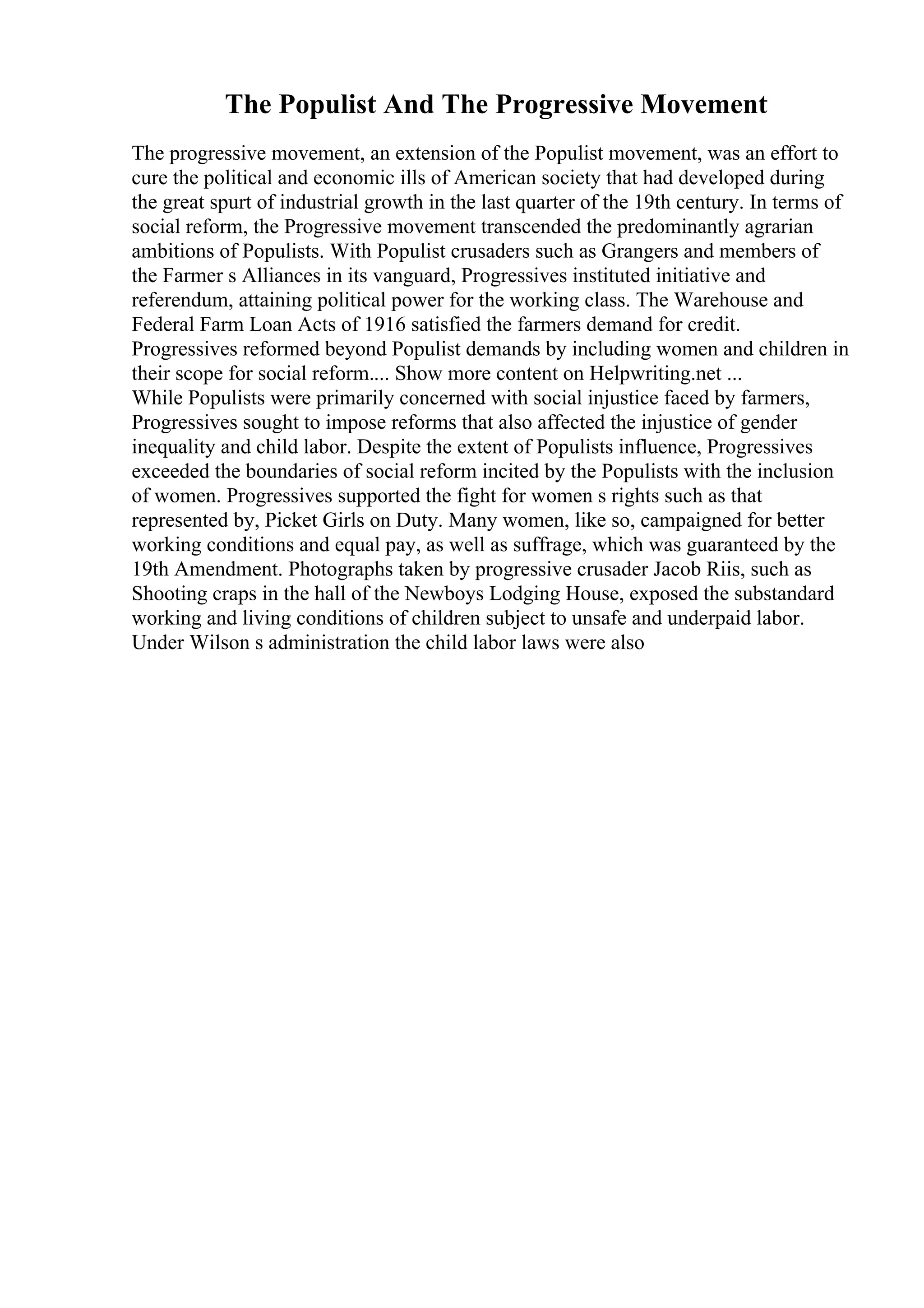 The Populist And The Progressive Movement
The progressive movement, an extension of the Populist movement, was an effort to
cure the political and economic ills of American society that had developed during
the great spurt of industrial growth in the last quarter of the 19th century. In terms of
social reform, the Progressive movement transcended the predominantly agrarian
ambitions of Populists. With Populist crusaders such as Grangers and members of
the Farmer s Alliances in its vanguard, Progressives instituted initiative and
referendum, attaining political power for the working class. The Warehouse and
Federal Farm Loan Acts of 1916 satisfied the farmers demand for credit.
Progressives reformed beyond Populist demands by including women and children in
their scope for social reform.... Show more content on Helpwriting.net ...
While Populists were primarily concerned with social injustice faced by farmers,
Progressives sought to impose reforms that also affected the injustice of gender
inequality and child labor. Despite the extent of Populists influence, Progressives
exceeded the boundaries of social reform incited by the Populists with the inclusion
of women. Progressives supported the fight for women s rights such as that
represented by, Picket Girls on Duty. Many women, like so, campaigned for better
working conditions and equal pay, as well as suffrage, which was guaranteed by the
19th Amendment. Photographs taken by progressive crusader Jacob Riis, such as
Shooting craps in the hall of the Newboys Lodging House, exposed the substandard
working and living conditions of children subject to unsafe and underpaid labor.
Under Wilson s administration the child labor laws were also
 