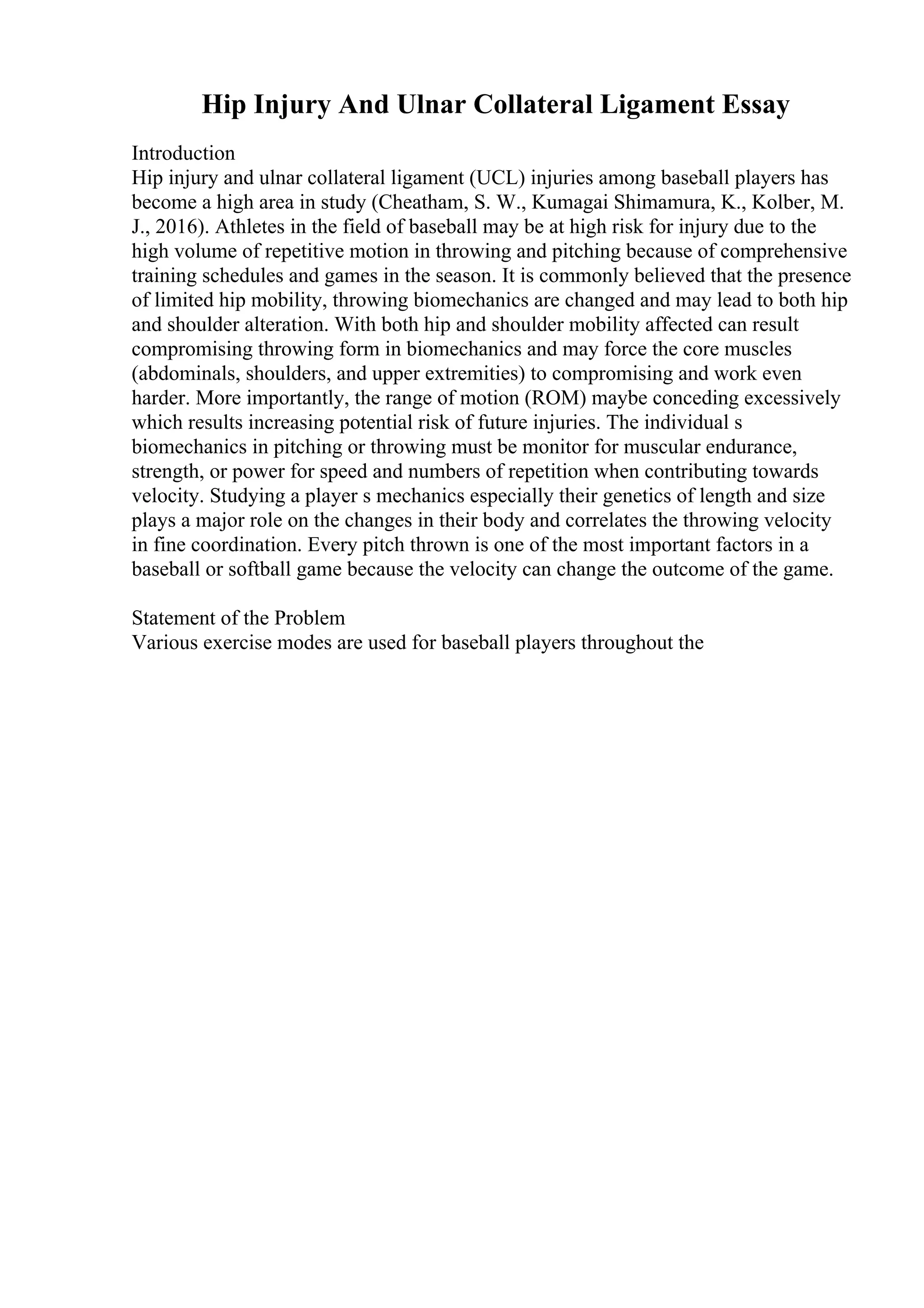 Hip Injury And Ulnar Collateral Ligament Essay
Introduction
Hip injury and ulnar collateral ligament (UCL) injuries among baseball players has
become a high area in study (Cheatham, S. W., Kumagai Shimamura, K., Kolber, M.
J., 2016). Athletes in the field of baseball may be at high risk for injury due to the
high volume of repetitive motion in throwing and pitching because of comprehensive
training schedules and games in the season. It is commonly believed that the presence
of limited hip mobility, throwing biomechanics are changed and may lead to both hip
and shoulder alteration. With both hip and shoulder mobility affected can result
compromising throwing form in biomechanics and may force the core muscles
(abdominals, shoulders, and upper extremities) to compromising and work even
harder. More importantly, the range of motion (ROM) maybe conceding excessively
which results increasing potential risk of future injuries. The individual s
biomechanics in pitching or throwing must be monitor for muscular endurance,
strength, or power for speed and numbers of repetition when contributing towards
velocity. Studying a player s mechanics especially their genetics of length and size
plays a major role on the changes in their body and correlates the throwing velocity
in fine coordination. Every pitch thrown is one of the most important factors in a
baseball or softball game because the velocity can change the outcome of the game.
Statement of the Problem
Various exercise modes are used for baseball players throughout the
 