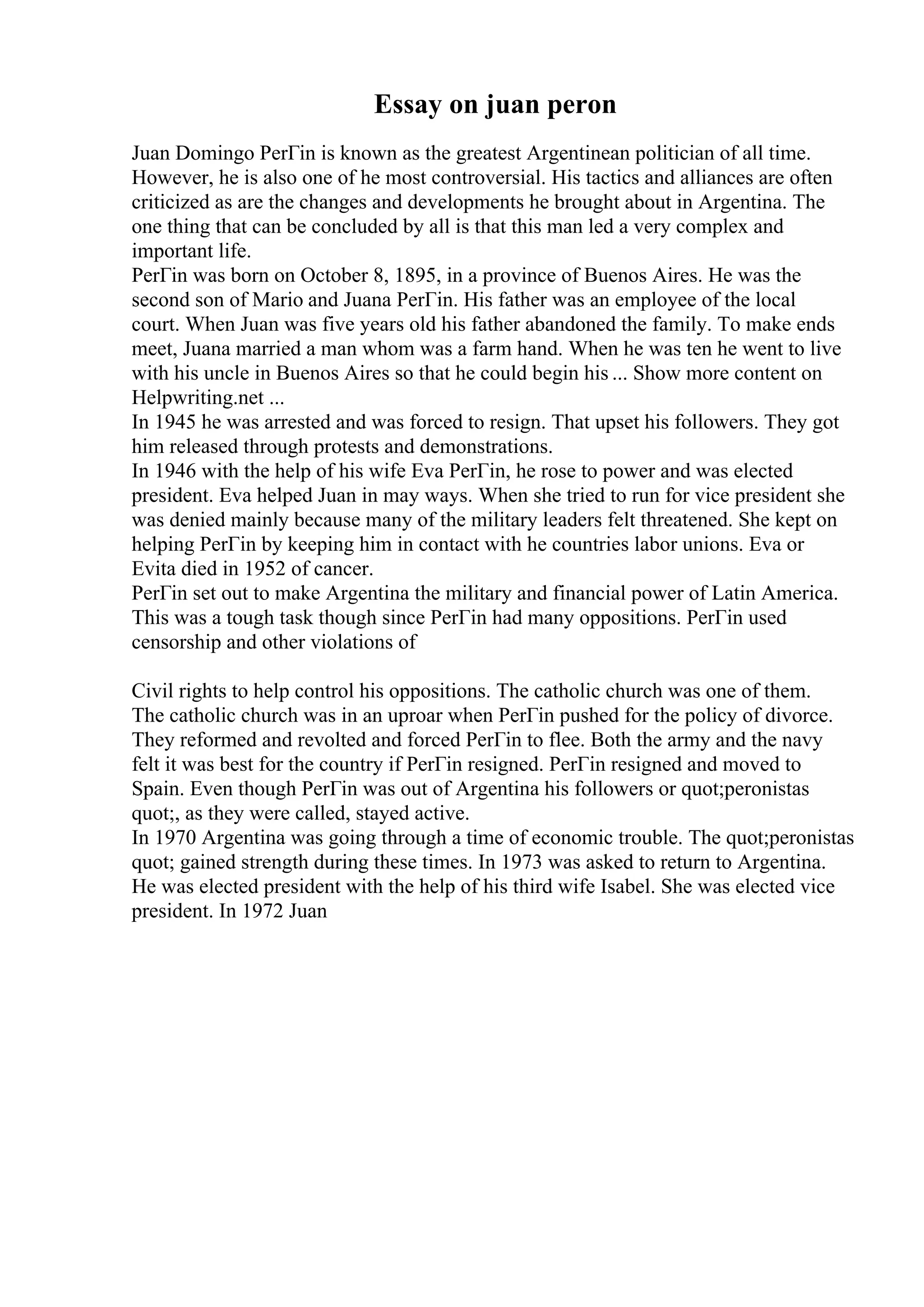 Essay on juan peron
Juan Domingo PerГіn is known as the greatest Argentinean politician of all time.
However, he is also one of he most controversial. His tactics and alliances are often
criticized as are the changes and developments he brought about in Argentina. The
one thing that can be concluded by all is that this man led a very complex and
important life.
PerГіn was born on October 8, 1895, in a province of Buenos Aires. He was the
second son of Mario and Juana PerГіn. His father was an employee of the local
court. When Juan was five years old his father abandoned the family. To make ends
meet, Juana married a man whom was a farm hand. When he was ten he went to live
with his uncle in Buenos Aires so that he could begin his ... Show more content on
Helpwriting.net ...
In 1945 he was arrested and was forced to resign. That upset his followers. They got
him released through protests and demonstrations.
In 1946 with the help of his wife Eva PerГіn, he rose to power and was elected
president. Eva helped Juan in may ways. When she tried to run for vice president she
was denied mainly because many of the military leaders felt threatened. She kept on
helping PerГіn by keeping him in contact with he countries labor unions. Eva or
Evita died in 1952 of cancer.
PerГіn set out to make Argentina the military and financial power of Latin America.
This was a tough task though since PerГіn had many oppositions. PerГіn used
censorship and other violations of
Civil rights to help control his oppositions. The catholic church was one of them.
The catholic church was in an uproar when PerГіn pushed for the policy of divorce.
They reformed and revolted and forced PerГіn to flee. Both the army and the navy
felt it was best for the country if PerГіn resigned. PerГіn resigned and moved to
Spain. Even though PerГіn was out of Argentina his followers or quot;peronistas
quot;, as they were called, stayed active.
In 1970 Argentina was going through a time of economic trouble. The quot;peronistas
quot; gained strength during these times. In 1973 was asked to return to Argentina.
He was elected president with the help of his third wife Isabel. She was elected vice
president. In 1972 Juan
 