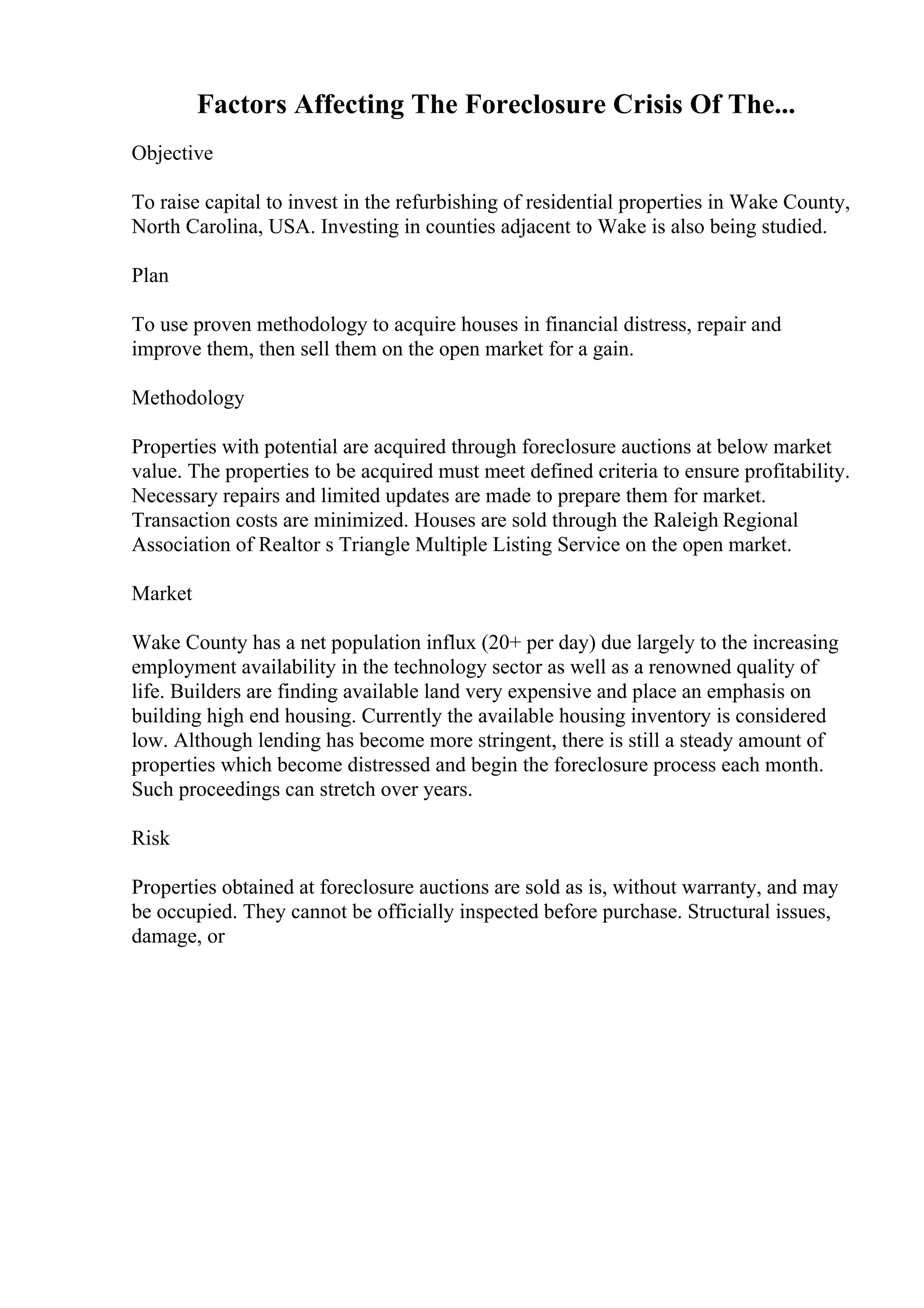 Factors Affecting The Foreclosure Crisis Of The...
Objective
To raise capital to invest in the refurbishing of residential properties in Wake County,
North Carolina, USA. Investing in counties adjacent to Wake is also being studied.
Plan
To use proven methodology to acquire houses in financial distress, repair and
improve them, then sell them on the open market for a gain.
Methodology
Properties with potential are acquired through foreclosure auctions at below market
value. The properties to be acquired must meet defined criteria to ensure profitability.
Necessary repairs and limited updates are made to prepare them for market.
Transaction costs are minimized. Houses are sold through the Raleigh Regional
Association of Realtor s Triangle Multiple Listing Service on the open market.
Market
Wake County has a net population influx (20+ per day) due largely to the increasing
employment availability in the technology sector as well as a renowned quality of
life. Builders are finding available land very expensive and place an emphasis on
building high end housing. Currently the available housing inventory is considered
low. Although lending has become more stringent, there is still a steady amount of
properties which become distressed and begin the foreclosure process each month.
Such proceedings can stretch over years.
Risk
Properties obtained at foreclosure auctions are sold as is, without warranty, and may
be occupied. They cannot be officially inspected before purchase. Structural issues,
damage, or
 