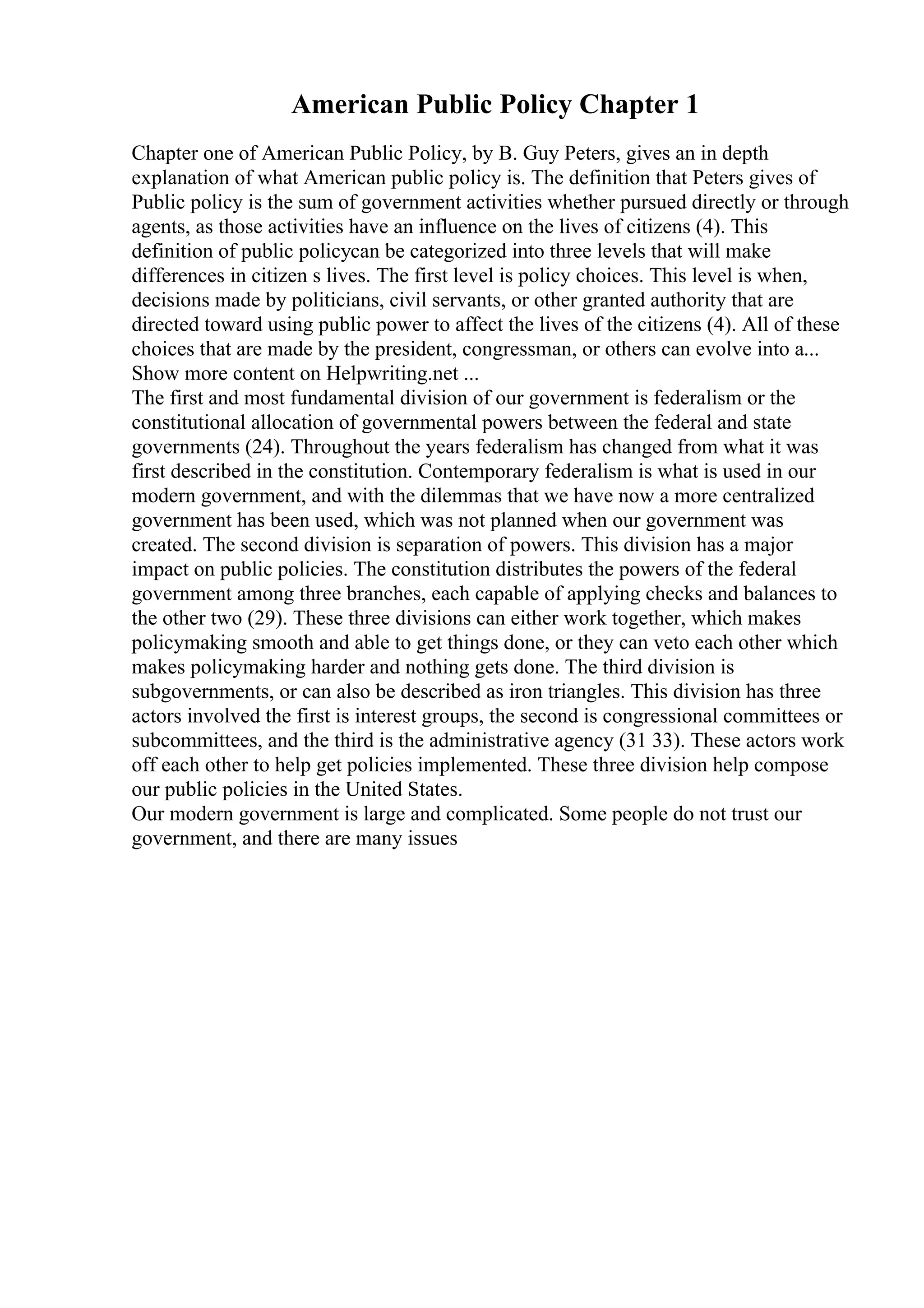 American Public Policy Chapter 1
Chapter one of American Public Policy, by B. Guy Peters, gives an in depth
explanation of what American public policy is. The definition that Peters gives of
Public policy is the sum of government activities whether pursued directly or through
agents, as those activities have an influence on the lives of citizens (4). This
definition of public policycan be categorized into three levels that will make
differences in citizen s lives. The first level is policy choices. This level is when,
decisions made by politicians, civil servants, or other granted authority that are
directed toward using public power to affect the lives of the citizens (4). All of these
choices that are made by the president, congressman, or others can evolve into a...
Show more content on Helpwriting.net ...
The first and most fundamental division of our government is federalism or the
constitutional allocation of governmental powers between the federal and state
governments (24). Throughout the years federalism has changed from what it was
first described in the constitution. Contemporary federalism is what is used in our
modern government, and with the dilemmas that we have now a more centralized
government has been used, which was not planned when our government was
created. The second division is separation of powers. This division has a major
impact on public policies. The constitution distributes the powers of the federal
government among three branches, each capable of applying checks and balances to
the other two (29). These three divisions can either work together, which makes
policymaking smooth and able to get things done, or they can veto each other which
makes policymaking harder and nothing gets done. The third division is
subgovernments, or can also be described as iron triangles. This division has three
actors involved the first is interest groups, the second is congressional committees or
subcommittees, and the third is the administrative agency (31 33). These actors work
off each other to help get policies implemented. These three division help compose
our public policies in the United States.
Our modern government is large and complicated. Some people do not trust our
government, and there are many issues
 