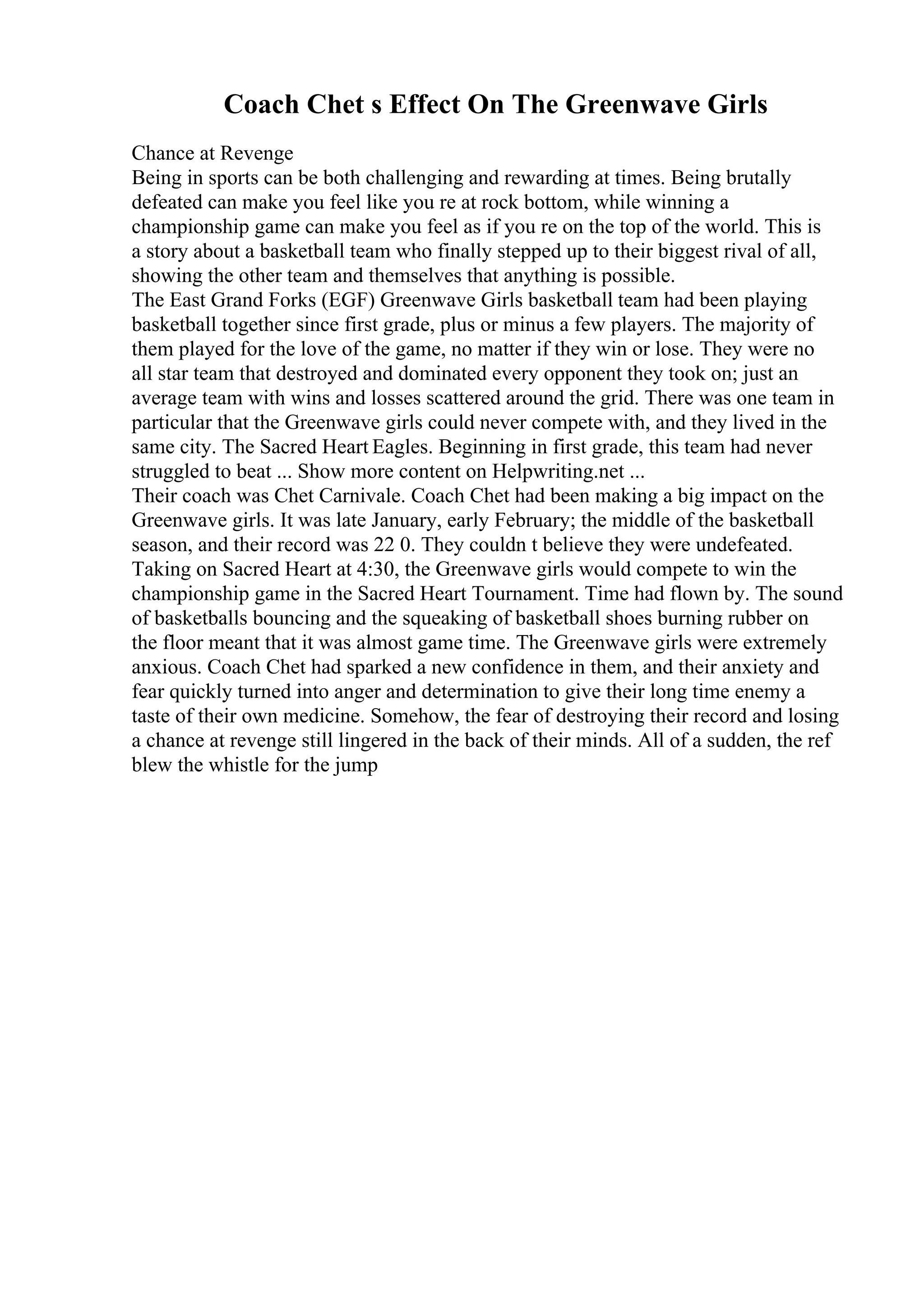 Coach Chet s Effect On The Greenwave Girls
Chance at Revenge
Being in sports can be both challenging and rewarding at times. Being brutally
defeated can make you feel like you re at rock bottom, while winning a
championship game can make you feel as if you re on the top of the world. This is
a story about a basketball team who finally stepped up to their biggest rival of all,
showing the other team and themselves that anything is possible.
The East Grand Forks (EGF) Greenwave Girls basketball team had been playing
basketball together since first grade, plus or minus a few players. The majority of
them played for the love of the game, no matter if they win or lose. They were no
all star team that destroyed and dominated every opponent they took on; just an
average team with wins and losses scattered around the grid. There was one team in
particular that the Greenwave girls could never compete with, and they lived in the
same city. The Sacred Heart Eagles. Beginning in first grade, this team had never
struggled to beat ... Show more content on Helpwriting.net ...
Their coach was Chet Carnivale. Coach Chet had been making a big impact on the
Greenwave girls. It was late January, early February; the middle of the basketball
season, and their record was 22 0. They couldn t believe they were undefeated.
Taking on Sacred Heart at 4:30, the Greenwave girls would compete to win the
championship game in the Sacred Heart Tournament. Time had flown by. The sound
of basketballs bouncing and the squeaking of basketball shoes burning rubber on
the floor meant that it was almost game time. The Greenwave girls were extremely
anxious. Coach Chet had sparked a new confidence in them, and their anxiety and
fear quickly turned into anger and determination to give their long time enemy a
taste of their own medicine. Somehow, the fear of destroying their record and losing
a chance at revenge still lingered in the back of their minds. All of a sudden, the ref
blew the whistle for the jump
 