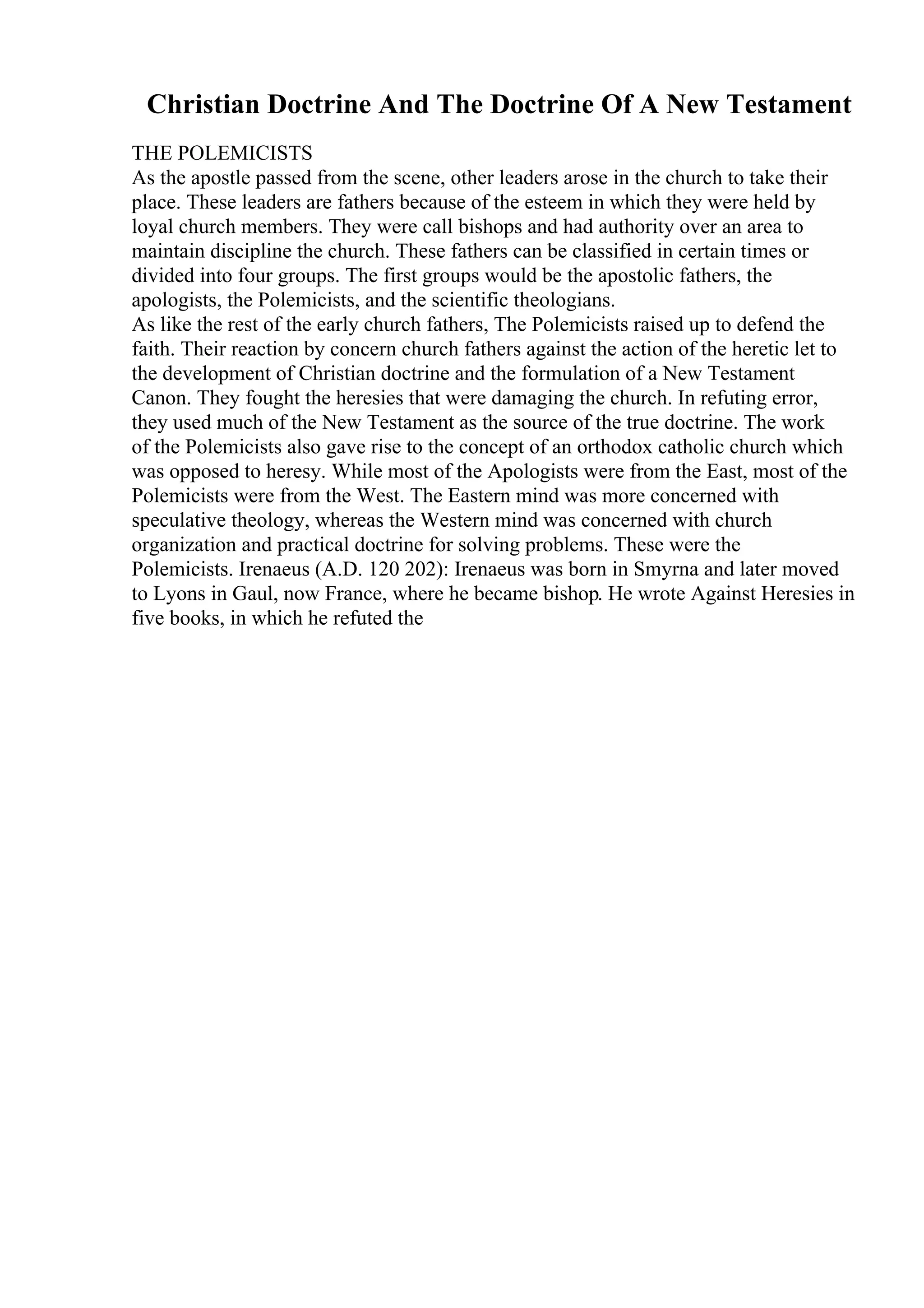 Christian Doctrine And The Doctrine Of A New Testament
THE POLEMICISTS
As the apostle passed from the scene, other leaders arose in the church to take their
place. These leaders are fathers because of the esteem in which they were held by
loyal church members. They were call bishops and had authority over an area to
maintain discipline the church. These fathers can be classified in certain times or
divided into four groups. The first groups would be the apostolic fathers, the
apologists, the Polemicists, and the scientific theologians.
As like the rest of the early church fathers, The Polemicists raised up to defend the
faith. Their reaction by concern church fathers against the action of the heretic let to
the development of Christian doctrine and the formulation of a New Testament
Canon. They fought the heresies that were damaging the church. In refuting error,
they used much of the New Testament as the source of the true doctrine. The work
of the Polemicists also gave rise to the concept of an orthodox catholic church which
was opposed to heresy. While most of the Apologists were from the East, most of the
Polemicists were from the West. The Eastern mind was more concerned with
speculative theology, whereas the Western mind was concerned with church
organization and practical doctrine for solving problems. These were the
Polemicists. Irenaeus (A.D. 120 202): Irenaeus was born in Smyrna and later moved
to Lyons in Gaul, now France, where he became bishop. He wrote Against Heresies in
five books, in which he refuted the
 