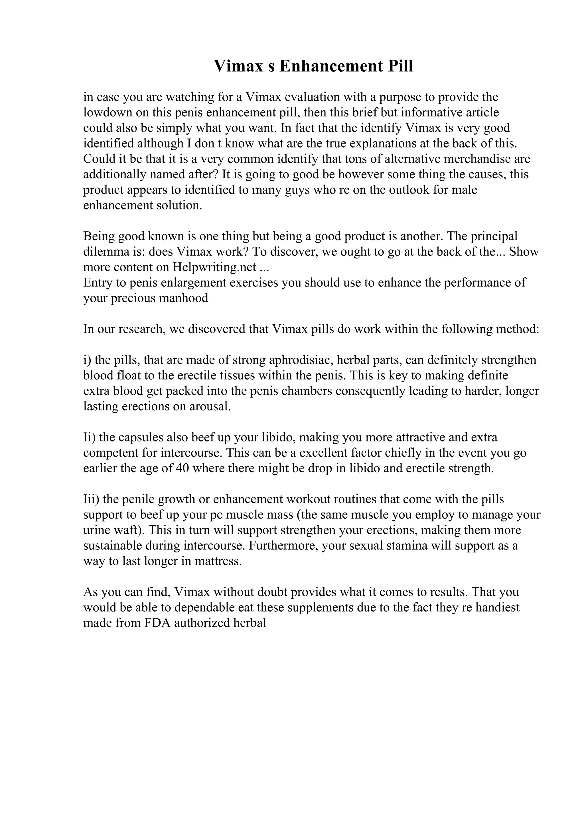 Vimax s Enhancement Pill
in case you are watching for a Vimax evaluation with a purpose to provide the
lowdown on this penis enhancement pill, then this brief but informative article
could also be simply what you want. In fact that the identify Vimax is very good
identified although I don t know what are the true explanations at the back of this.
Could it be that it is a very common identify that tons of alternative merchandise are
additionally named after? It is going to good be however some thing the causes, this
product appears to identified to many guys who re on the outlook for male
enhancement solution.
Being good known is one thing but being a good product is another. The principal
dilemma is: does Vimax work? To discover, we ought to go at the back of the... Show
more content on Helpwriting.net ...
Entry to penis enlargement exercises you should use to enhance the performance of
your precious manhood
In our research, we discovered that Vimax pills do work within the following method:
i) the pills, that are made of strong aphrodisiac, herbal parts, can definitely strengthen
blood float to the erectile tissues within the penis. This is key to making definite
extra blood get packed into the penis chambers consequently leading to harder, longer
lasting erections on arousal.
Ii) the capsules also beef up your libido, making you more attractive and extra
competent for intercourse. This can be a excellent factor chiefly in the event you go
earlier the age of 40 where there might be drop in libido and erectile strength.
Iii) the penile growth or enhancement workout routines that come with the pills
support to beef up your pc muscle mass (the same muscle you employ to manage your
urine waft). This in turn will support strengthen your erections, making them more
sustainable during intercourse. Furthermore, your sexual stamina will support as a
way to last longer in mattress.
As you can find, Vimax without doubt provides what it comes to results. That you
would be able to dependable eat these supplements due to the fact they re handiest
made from FDA authorized herbal
 