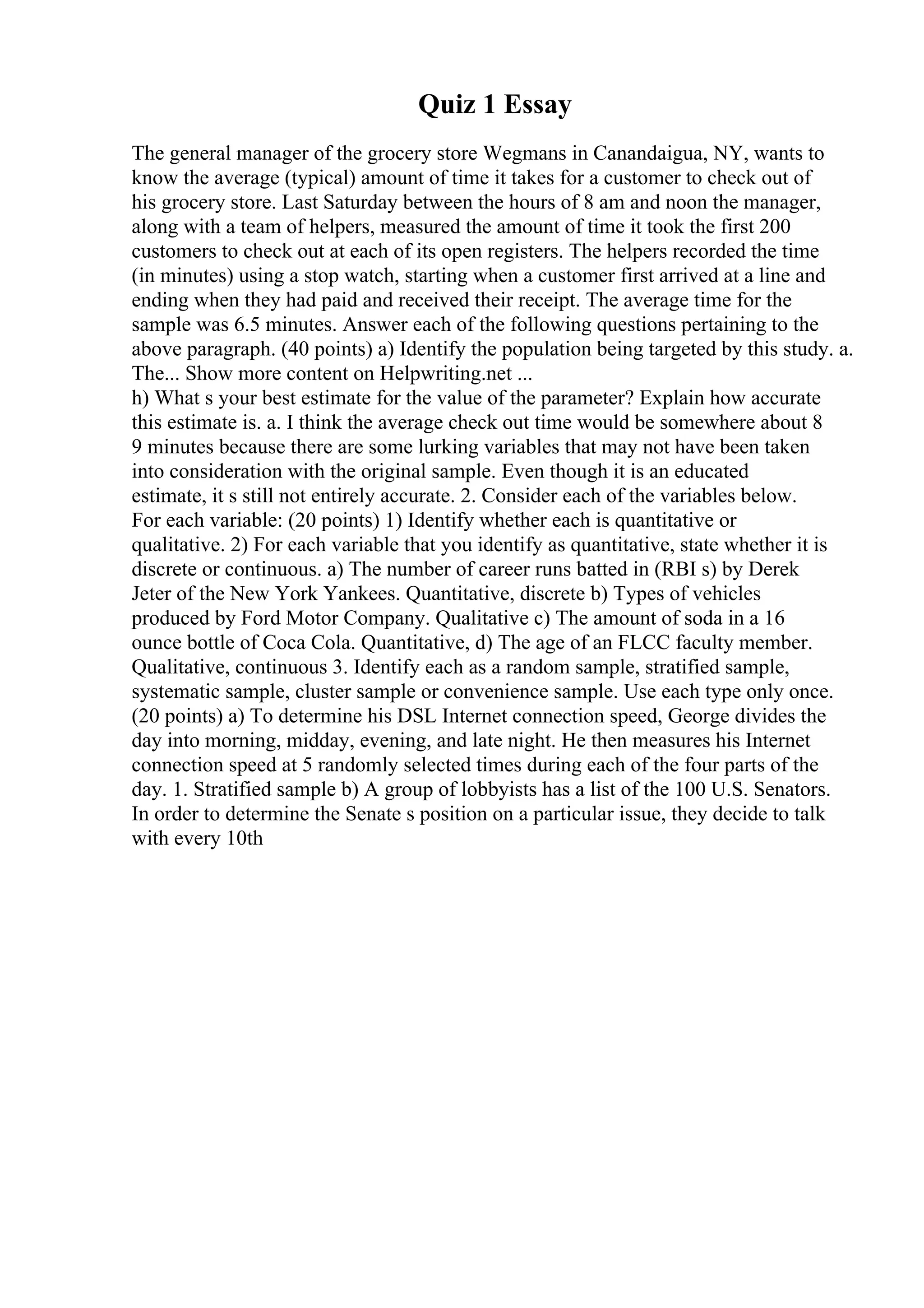 Quiz 1 Essay
The general manager of the grocery store Wegmans in Canandaigua, NY, wants to
know the average (typical) amount of time it takes for a customer to check out of
his grocery store. Last Saturday between the hours of 8 am and noon the manager,
along with a team of helpers, measured the amount of time it took the first 200
customers to check out at each of its open registers. The helpers recorded the time
(in minutes) using a stop watch, starting when a customer first arrived at a line and
ending when they had paid and received their receipt. The average time for the
sample was 6.5 minutes. Answer each of the following questions pertaining to the
above paragraph. (40 points) a) Identify the population being targeted by this study. a.
The... Show more content on Helpwriting.net ...
h) What s your best estimate for the value of the parameter? Explain how accurate
this estimate is. a. I think the average check out time would be somewhere about 8
9 minutes because there are some lurking variables that may not have been taken
into consideration with the original sample. Even though it is an educated
estimate, it s still not entirely accurate. 2. Consider each of the variables below.
For each variable: (20 points) 1) Identify whether each is quantitative or
qualitative. 2) For each variable that you identify as quantitative, state whether it is
discrete or continuous. a) The number of career runs batted in (RBI s) by Derek
Jeter of the New York Yankees. Quantitative, discrete b) Types of vehicles
produced by Ford Motor Company. Qualitative c) The amount of soda in a 16
ounce bottle of Coca Cola. Quantitative, d) The age of an FLCC faculty member.
Qualitative, continuous 3. Identify each as a random sample, stratified sample,
systematic sample, cluster sample or convenience sample. Use each type only once.
(20 points) a) To determine his DSL Internet connection speed, George divides the
day into morning, midday, evening, and late night. He then measures his Internet
connection speed at 5 randomly selected times during each of the four parts of the
day. 1. Stratified sample b) A group of lobbyists has a list of the 100 U.S. Senators.
In order to determine the Senate s position on a particular issue, they decide to talk
with every 10th
 