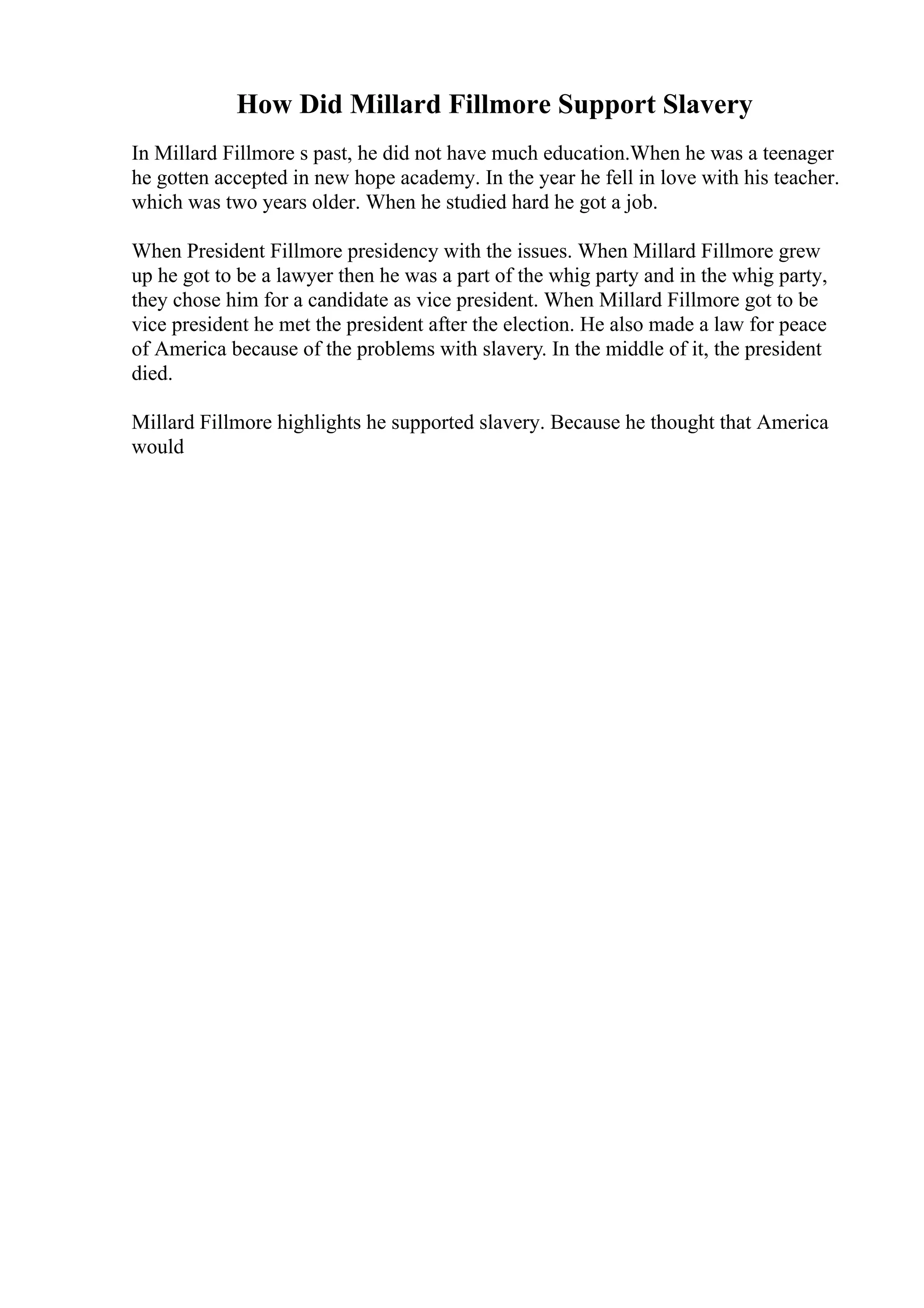 How Did Millard Fillmore Support Slavery
In Millard Fillmore s past, he did not have much education.When he was a teenager
he gotten accepted in new hope academy. In the year he fell in love with his teacher.
which was two years older. When he studied hard he got a job.
When President Fillmore presidency with the issues. When Millard Fillmore grew
up he got to be a lawyer then he was a part of the whig party and in the whig party,
they chose him for a candidate as vice president. When Millard Fillmore got to be
vice president he met the president after the election. He also made a law for peace
of America because of the problems with slavery. In the middle of it, the president
died.
Millard Fillmore highlights he supported slavery. Because he thought that America
would
 