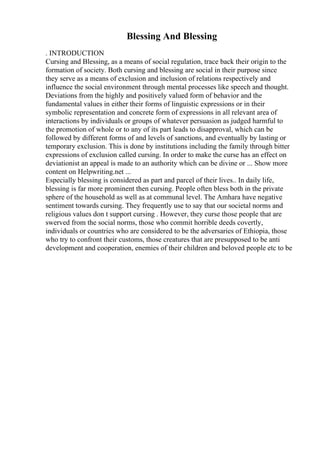 Blessing And Blessing
. INTRODUCTION
Cursing and Blessing, as a means of social regulation, trace back their origin to the
formation of society. Both cursing and blessing are social in their purpose since
they serve as a means of exclusion and inclusion of relations respectively and
influence the social environment through mental processes like speech and thought.
Deviations from the highly and positively valued form of behavior and the
fundamental values in either their forms of linguistic expressions or in their
symbolic representation and concrete form of expressions in all relevant area of
interactions by individuals or groups of whatever persuasion as judged harmful to
the promotion of whole or to any of its part leads to disapproval, which can be
followed by different forms of and levels of sanctions, and eventually by lasting or
temporary exclusion. This is done by institutions including the family through bitter
expressions of exclusion called cursing. In order to make the curse has an effect on
deviationist an appeal is made to an authority which can be divine or ... Show more
content on Helpwriting.net ...
Especially blessing is considered as part and parcel of their lives.. In daily life,
blessing is far more prominent then cursing. People often bless both in the private
sphere of the household as well as at communal level. The Amhara have negative
sentiment towards cursing. They frequently use to say that our societal norms and
religious values don t support cursing . However, they curse those people that are
swerved from the social norms, those who commit horrible deeds covertly,
individuals or countries who are considered to be the adversaries of Ethiopia, those
who try to confront their customs, those creatures that are presupposed to be anti
development and cooperation, enemies of their children and beloved people etc to be
 