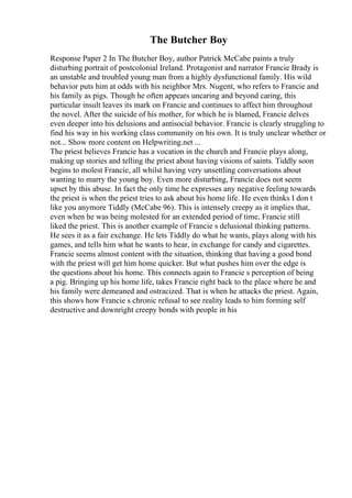 The Butcher Boy
Response Paper 2 In The Butcher Boy, author Patrick McCabe paints a truly
disturbing portrait of postcolonial Ireland. Protagonist and narrator Francie Brady is
an unstable and troubled young man from a highly dysfunctional family. His wild
behavior puts him at odds with his neighbor Mrs. Nugent, who refers to Francie and
his family as pigs. Though he often appears uncaring and beyond caring, this
particular insult leaves its mark on Francie and continues to affect him throughout
the novel. After the suicide of his mother, for which he is blamed, Francie delves
even deeper into his delusions and antisocial behavior. Francie is clearly struggling to
find his way in his working class community on his own. It is truly unclear whether or
not... Show more content on Helpwriting.net ...
The priest believes Francie has a vocation in the church and Francie plays along,
making up stories and telling the priest about having visions of saints. Tiddly soon
begins to molest Francie, all whilst having very unsettling conversations about
wanting to marry the young boy. Even more disturbing, Francie does not seem
upset by this abuse. In fact the only time he expresses any negative feeling towards
the priest is when the priest tries to ask about his home life. He even thinks I don t
like you anymore Tiddly (McCabe 96). This is intensely creepy as it implies that,
even when he was being molested for an extended period of time, Francie still
liked the priest. This is another example of Francie s delusional thinking patterns.
He sees it as a fair exchange. He lets Tiddly do what he wants, plays along with his
games, and tells him what he wants to hear, in exchange for candy and cigarettes.
Francie seems almost content with the situation, thinking that having a good bond
with the priest will get him home quicker. But what pushes him over the edge is
the questions about his home. This connects again to Francie s perception of being
a pig. Bringing up his home life, takes Francie right back to the place where he and
his family were demeaned and ostracized. That is when he attacks the priest. Again,
this shows how Francie s chronic refusal to see reality leads to him forming self
destructive and downright creepy bonds with people in his
 