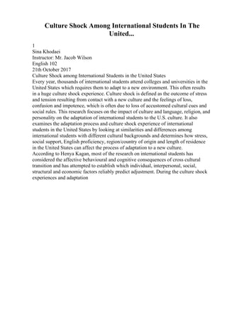 Culture Shock Among International Students In The
United...
1
Sina Khodaei
Instructor: Mr. Jacob Wilson
English 102
21th October 2017
Culture Shock among International Students in the United States
Every year, thousands of international students attend colleges and universities in the
United States which requires them to adapt to a new environment. This often results
in a huge culture shock experience. Culture shock is defined as the outcome of stress
and tension resulting from contact with a new culture and the feelings of loss,
confusion and impotence, which is often due to loss of accustomed cultural cues and
social rules. This research focuses on the impact of culture and language, religion, and
personality on the adaptation of international students to the U.S. culture. It also
examines the adaptation process and culture shock experience of international
students in the United States by looking at similarities and differences among
international students with different cultural backgrounds and determines how stress,
social support, English proficiency, region/country of origin and length of residence
in the United States can affect the process of adaptation to a new culture.
According to Henya Kagan, most of the research on international students has
considered the affective behavioural and cognitive consequences of cross cultural
transition and has attempted to establish which individual, interpersonal, social,
structural and economic factors reliably predict adjustment. During the culture shock
experiences and adaptation
 