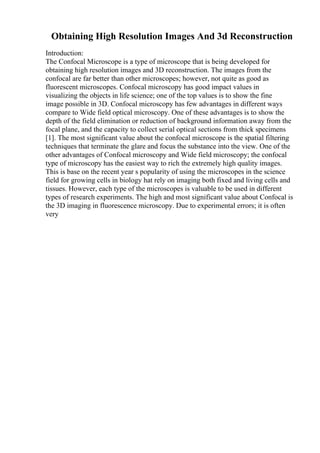 Obtaining High Resolution Images And 3d Reconstruction
Introduction:
The Confocal Microscope is a type of microscope that is being developed for
obtaining high resolution images and 3D reconstruction. The images from the
confocal are far better than other microscopes; however, not quite as good as
fluorescent microscopes. Confocal microscopy has good impact values in
visualizing the objects in life science; one of the top values is to show the fine
image possible in 3D. Confocal microscopy has few advantages in different ways
compare to Wide field optical microscopy. One of these advantages is to show the
depth of the field elimination or reduction of background information away from the
focal plane, and the capacity to collect serial optical sections from thick specimens
[1]. The most significant value about the confocal microscope is the spatial filtering
techniques that terminate the glare and focus the substance into the view. One of the
other advantages of Confocal microscopy and Wide field microscopy; the confocal
type of microscopy has the easiest way to rich the extremely high quality images.
This is base on the recent year s popularity of using the microscopes in the science
field for growing cells in biology hat rely on imaging both fixed and living cells and
tissues. However, each type of the microscopes is valuable to be used in different
types of research experiments. The high and most significant value about Confocal is
the 3D imaging in fluorescence microscopy. Due to experimental errors; it is often
very
 
