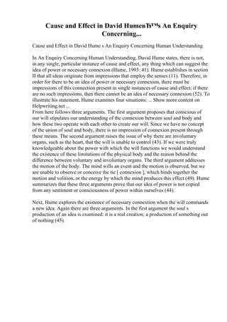 Cause and Effect in David HumeвЂ™s An Enquiry
Concerning...
Cause and Effect in David Hume s An Enquiry Concerning Human Understanding
In An Enquiry Concerning Human Understanding, David Hume states, there is not,
in any single, particular instance of cause and effect, any thing which can suggest the
idea of power or necessary connexion (Hume, 1993: 41). Hume establishes in section
II that all ideas originate from impressions that employ the senses (11). Therefore, in
order for there to be an idea of power or necessary connexion, there must be
impressions of this connection present in single instances of cause and effect; if there
are no such impressions, then there cannot be an idea of necessary connexion (52). To
illustrate his statement, Hume examines four situations: ... Show more content on
Helpwriting.net ...
From here follows three arguments. The first argument proposes that conscious of
our will stipulates our understanding of the connexion between soul and body and
how these two operate with each other to create our will. Since we have no concept
of the union of soul and body, there is no impression of connexion present through
these means. The second argument raises the issue of why there are involuntary
organs, such as the heart, that the will is unable to control (43). If we were truly
knowledgeable about the power with which the will functions we would understand
the existence of these limitations of the physical body and the reason behind the
difference between voluntary and involuntary organs. The third argument addresses
the motion of the body. The mind wills an event and the motion is observed, but we
are unable to observe or conceive the tie [ connexion ], which binds together the
motion and volition, or the energy by which the mind produces this effect (49). Hume
summarizes that these three arguments prove that our idea of power is not copied
from any sentiment or consciousness of power within ourselves (44).
Next, Hume explores the existence of necessary connextion when the will commands
a new idea. Again there are three arguments. In the first argument the soul s
production of an idea is examined: it is a real creation; a production of something out
of nothing (45).
 