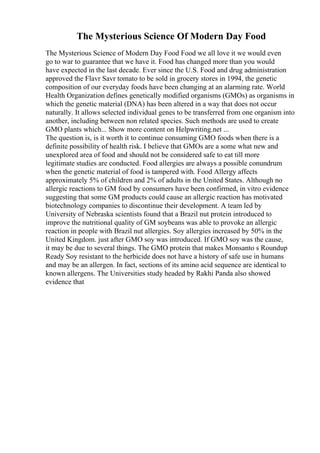 The Mysterious Science Of Modern Day Food
The Mysterious Science of Modern Day Food Food we all love it we would even
go to war to guarantee that we have it. Food has changed more than you would
have expected in the last decade. Ever since the U.S. Food and drug administration
approved the Flavr Savr tomato to be sold in grocery stores in 1994, the genetic
composition of our everyday foods have been changing at an alarming rate. World
Health Organization defines genetically modified organisms (GMOs) as organisms in
which the genetic material (DNA) has been altered in a way that does not occur
naturally. It allows selected individual genes to be transferred from one organism into
another, including between non related species. Such methods are used to create
GMO plants which... Show more content on Helpwriting.net ...
The question is, is it worth it to continue consuming GMO foods when there is a
definite possibility of health risk. I believe that GMOs are a some what new and
unexplored area of food and should not be considered safe to eat till more
legitimate studies are conducted. Food allergies are always a possible conundrum
when the genetic material of food is tampered with. Food Allergy affects
approximately 5% of children and 2% of adults in the United States. Although no
allergic reactions to GM food by consumers have been confirmed, in vitro evidence
suggesting that some GM products could cause an allergic reaction has motivated
biotechnology companies to discontinue their development. A team led by
University of Nebraska scientists found that a Brazil nut protein introduced to
improve the nutritional quality of GM soybeans was able to provoke an allergic
reaction in people with Brazil nut allergies. Soy allergies increased by 50% in the
United Kingdom. just after GMO soy was introduced. If GMO soy was the cause,
it may be due to several things. The GMO protein that makes Monsanto s Roundup
Ready Soy resistant to the herbicide does not have a history of safe use in humans
and may be an allergen. In fact, sections of its amino acid sequence are identical to
known allergens. The Universities study headed by Rakhi Panda also showed
evidence that
 