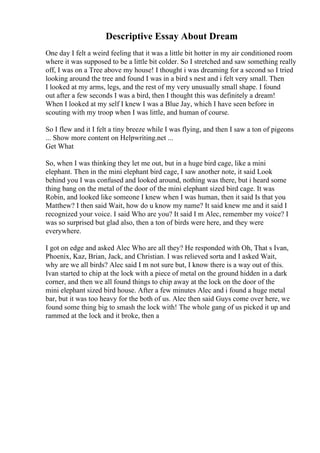 Descriptive Essay About Dream
One day I felt a weird feeling that it was a little bit hotter in my air conditioned room
where it was supposed to be a little bit colder. So I stretched and saw something really
off, I was on a Tree above my house! I thought i was dreaming for a second so I tried
looking around the tree and found I was in a bird s nest and i felt very small. Then
I looked at my arms, legs, and the rest of my very unusually small shape. I found
out after a few seconds I was a bird, then I thought this was definitely a dream!
When I looked at my self I knew I was a Blue Jay, which I have seen before in
scouting with my troop when I was little, and human of course.
So I flew and it I felt a tiny breeze while I was flying, and then I saw a ton of pigeons
... Show more content on Helpwriting.net ...
Get What
So, when I was thinking they let me out, but in a huge bird cage, like a mini
elephant. Then in the mini elephant bird cage, I saw another note, it said Look
behind you I was confused and looked around, nothing was there, but i heard some
thing bang on the metal of the door of the mini elephant sized bird cage. It was
Robin, and looked like someone I knew when I was human, then it said Is that you
Matthew? I then said Wait, how do u know my name? It said knew me and it said I
recognized your voice. I said Who are you? It said I m Alec, remember my voice? I
was so surprised but glad also, then a ton of birds were here, and they were
everywhere.
I got on edge and asked Alec Who are all they? He responded with Oh, That s Ivan,
Phoenix, Kaz, Brian, Jack, and Christian. I was relieved sorta and I asked Wait,
why are we all birds? Alec said I m not sure but, I know there is a way out of this.
Ivan started to chip at the lock with a piece of metal on the ground hidden in a dark
corner, and then we all found things to chip away at the lock on the door of the
mini elephant sized bird house. After a few minutes Alec and i found a huge metal
bar, but it was too heavy for the both of us. Alec then said Guys come over here, we
found some thing big to smash the lock with! The whole gang of us picked it up and
rammed at the lock and it broke, then a
 