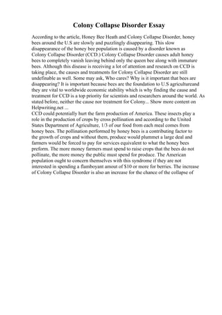 Colony Collapse Disorder Essay
According to the article, Honey Bee Heath and Colony Collapse Disorder, honey
bees around the U.S are slowly and puzzlingly disappearing. This slow
disappearance of the honey bee population is caused by a disorder known as
Colony Collapse Disorder (CCD.) Colony Collapse Disorder causes adult honey
bees to completely vanish leaving behind only the queen bee along with immature
bees. Although this disease is receiving a lot of attention and research on CCD is
taking place, the causes and treatments for Colony Collapse Disorder are still
undefinable as well. Some may ask, Who cares? Why is it important that bees are
disappearing? It is important because bees are the foundation to U.S agricultureand
they are vital to worldwide economic stability which is why finding the cause and
treatment for CCD is a top priority for scientists and researchers around the world. As
stated before, neither the cause nor treatment for Colony... Show more content on
Helpwriting.net ...
CCD could potentially hurt the farm production of America. These insects play a
role in the production of crops by cross pollination and according to the United
States Department of Agriculture, 1/3 of our food from each meal comes from
honey bees. The pollination performed by honey bees is a contributing factor to
the growth of crops and without them, produce would plummet a large deal and
farmers would be forced to pay for services equivalent to what the honey bees
preform. The more money farmers must spend to raise crops that the bees do not
pollinate, the more money the public must spend for produce. The American
population ought to concern themselves with this syndrome if they are not
interested in spending a flamboyant amout of $10 or more for berries. The increase
of Colony Collapse Disorder is also an increase for the chance of the collapse of
 