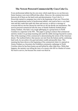 The Newest Powered Commercial By Coca Cola Co.
Every professional athlete has his own story which made him as we see him now.
Some Journeys were more difficult than others. However, the common keywords
between all of them are the hard work and determination. Coca Cola Co. s
PowerAde started its campaign Just a kid in the beginning of last year. PowerAde
has used inspirational stories of professional athlete, who used to have a very hard
start and they made their path into fame and success, to deliver a message to
everyone that no one has chosen his start but we all can decide our termination. The
newest powered commercial tells the story of Seattle Seahawk football player
Jimmy Graham, who had a very tough upbringing in a group house in North
Carolina to a superstar in the NFL. This paper is going to analyze that commercial
and dive inside it to get deep meaning and catch the subtle message beyond its scenes.
One of the meanings of this commercial is demonstrating the notion of the American
dream. The mythical believe that anyone can start from the bottom and by continuing
hard work, he can achieve his goal and attain wealth and possible fame. This
meaning has been shown at the beginning of the commercial when it is opened on
Jimmy Graham as a boyenters the Goldsboro community orphanage in North
Carolina where he has been beaten up and bullied by other older boys. While that
happens, the narrator was telling the story of a mouse who fell in a bucket of cream.
He tried to survive, but because the cream was thick he
 