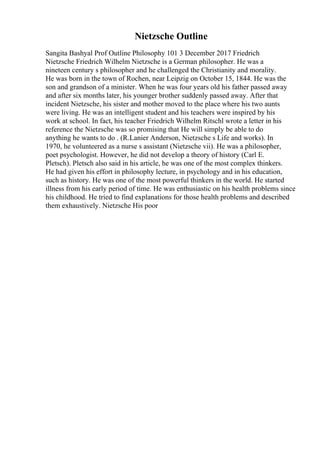 Nietzsche Outline
Sangita Bashyal Prof Outline Philosophy 101 3 December 2017 Friedrich
Nietzsche Friedrich Wilhelm Nietzsche is a German philosopher. He was a
nineteen century s philosopher and he challenged the Christianity and morality.
He was born in the town of Rochen, near Leipzig on October 15, 1844. He was the
son and grandson of a minister. When he was four years old his father passed away
and after six months later, his younger brother suddenly passed away. After that
incident Nietzsche, his sister and mother moved to the place where his two aunts
were living. He was an intelligent student and his teachers were inspired by his
work at school. In fact, his teacher Friedrich Wilhelm Ritschl wrote a letter in his
reference the Nietzsche was so promising that He will simply be able to do
anything he wants to do . (R.Lanier Anderson, Nietzsche s Life and works). In
1970, he volunteered as a nurse s assistant (Nietzsche vii). He was a philosopher,
poet psychologist. However, he did not develop a theory of history (Carl E.
Pletsch). Pletsch also said in his article, he was one of the most complex thinkers.
He had given his effort in philosophy lecture, in psychology and in his education,
such as history. He was one of the most powerful thinkers in the world. He started
illness from his early period of time. He was enthusiastic on his health problems since
his childhood. He tried to find explanations for those health problems and described
them exhaustively. Nietzsche His poor
 