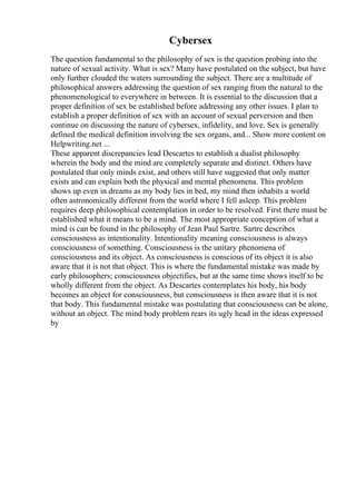 Cybersex
The question fundamental to the philosophy of sex is the question probing into the
nature of sexual activity. What is sex? Many have postulated on the subject, but have
only further clouded the waters surrounding the subject. There are a multitude of
philosophical answers addressing the question of sex ranging from the natural to the
phenomenological to everywhere in between. It is essential to the discussion that a
proper definition of sex be established before addressing any other issues. I plan to
establish a proper definition of sex with an account of sexual perversion and then
continue on discussing the nature of cybersex, infidelity, and love. Sex is generally
defined the medical definition involving the sex organs, and... Show more content on
Helpwriting.net ...
These apparent discrepancies lead Descartes to establish a dualist philosophy
wherein the body and the mind are completely separate and distinct. Others have
postulated that only minds exist, and others still have suggested that only matter
exists and can explain both the physical and mental phenomena. This problem
shows up even in dreams as my body lies in bed, my mind then inhabits a world
often astronomically different from the world where I fell asleep. This problem
requires deep philosophical contemplation in order to be resolved. First there must be
established what it means to be a mind. The most appropriate conception of what a
mind is can be found in the philosophy of Jean Paul Sartre. Sartre describes
consciousness as intentionality. Intentionality meaning consciousness is always
consciousness of something. Consciousness is the unitary phenomena of
consciousness and its object. As consciousness is conscious of its object it is also
aware that it is not that object. This is where the fundamental mistake was made by
early philosophers; consciousness objectifies, but at the same time shows itself to be
wholly different from the object. As Descartes contemplates his body, his body
becomes an object for consciousness, but consciousness is then aware that it is not
that body. This fundamental mistake was postulating that consciousness can be alone,
without an object. The mind body problem rears its ugly head in the ideas expressed
by
 