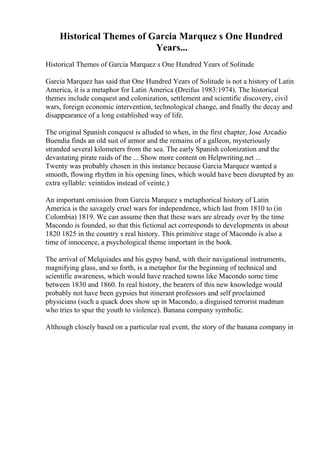 Historical Themes of Garcia Marquez s One Hundred
Years...
Historical Themes of Garcia Marquez s One Hundred Years of Solitude
Garcia Marquez has said that One Hundred Years of Solitude is not a history of Latin
America, it is a metaphor for Latin America (Dreifus 1983:1974). The historical
themes include conquest and colonization, settlement and scientific discovery, civil
wars, foreign economic intervention, technological change, and finally the decay and
disappearance of a long established way of life.
The original Spanish conquest is alluded to when, in the first chapter, Jose Arcadio
Buendia finds an old suit of armor and the remains of a galleon, mysteriously
stranded several kilometers from the sea. The early Spanish colonization and the
devastating pirate raids of the ... Show more content on Helpwriting.net ...
Twenty was probably chosen in this instance because Garcia Marquez wanted a
smooth, flowing rhythm in his opening lines, which would have been disrupted by an
extra syllable: veintidos instead of veinte.)
An important omission from Garcia Marquez s metaphorical history of Latin
America is the savagely cruel wars for independence, which last from 1810 to (in
Colombia) 1819. We can assume then that these wars are already over by the time
Macondo is founded, so that this fictional act corresponds to developments in about
1820 1825 in the country s real history. This primitive stage of Macondo is also a
time of innocence, a psychological theme important in the book.
The arrival of Melquiades and his gypsy band, with their navigational instruments,
magnifying glass, and so forth, is a metaphor for the beginning of technical and
scientific awareness, which would have reached towns like Macondo some time
between 1830 and 1860. In real history, the bearers of this new knowledge would
probably not have been gypsies but itinerant professors and self proclaimed
physicians (such a quack does show up in Macondo, a disguised terrorist madman
who tries to spur the youth to violence). Banana company symbolic.
Although closely based on a particular real event, the story of the banana company in
 