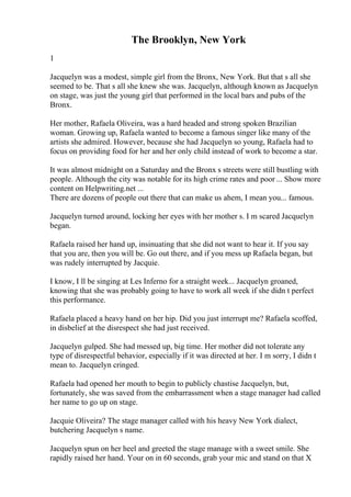 The Brooklyn, New York
1
Jacquelyn was a modest, simple girl from the Bronx, New York. But that s all she
seemed to be. That s all she knew she was. Jacquelyn, although known as Jacquelyn
on stage, was just the young girl that performed in the local bars and pubs of the
Bronx.
Her mother, Rafaela Oliveira, was a hard headed and strong spoken Brazilian
woman. Growing up, Rafaela wanted to become a famous singer like many of the
artists she admired. However, because she had Jacquelyn so young, Rafaela had to
focus on providing food for her and her only child instead of work to become a star.
It was almost midnight on a Saturday and the Bronx s streets were still bustling with
people. Although the city was notable for its high crime rates and poor ... Show more
content on Helpwriting.net ...
There are dozens of people out there that can make us ahem, I mean you... famous.
Jacquelyn turned around, locking her eyes with her mother s. I m scared Jacquelyn
began.
Rafaela raised her hand up, insinuating that she did not want to hear it. If you say
that you are, then you will be. Go out there, and if you mess up Rafaela began, but
was rudely interrupted by Jacquie.
I know, I ll be singing at Les Inferno for a straight week... Jacquelyn groaned,
knowing that she was probably going to have to work all week if she didn t perfect
this performance.
Rafaela placed a heavy hand on her hip. Did you just interrupt me? Rafaela scoffed,
in disbelief at the disrespect she had just received.
Jacquelyn gulped. She had messed up, big time. Her mother did not tolerate any
type of disrespectful behavior, especially if it was directed at her. I m sorry, I didn t
mean to. Jacquelyn cringed.
Rafaela had opened her mouth to begin to publicly chastise Jacquelyn, but,
fortunately, she was saved from the embarrassment when a stage manager had called
her name to go up on stage.
Jacquie Oliveira? The stage manager called with his heavy New York dialect,
butchering Jacquelyn s name.
Jacquelyn spun on her heel and greeted the stage manage with a sweet smile. She
rapidly raised her hand. Your on in 60 seconds, grab your mic and stand on that X
 