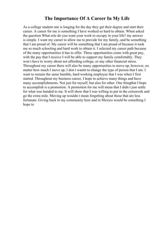 The Importance Of A Career In My Life
As a college student one is longing for the day they get their degree and start their
career. A career for me is something I have worked so hard to obtain. When asked
the question What role do you want your work to occupy in your life? my answer
is simple. I want my career to allow me to provide for my family, and be something
that I am proud of. My career will be something that I am proud of because it took
me so much schooling and hard work to obtain it. I selected my career path because
of the many opportunities it has to offer. These opportunities come with great pay,
with the pay that I receive I will be able to support my family comfortably. They
won t have to worry about not affording college, or any other financial stress.
Throughout my career there will also be many opportunities to move up, however, no
matter how much I move up, I don t wantit to change the type of person that I am. I
want to remain the same humble, hard working employee that I was when I first
started. Throughout my business career, I hope to achieve many things and have
many accomplishments. Not just for myself, but also for other. One thingthat I hope
to accomplish is a promotion. A promotion for me will mean that I didn t just settle
for what was handed to me. It will show that I was willing to put in the extrawork and
go the extra mile. Moving up wouldn t mean forgetting about those that are less
fortunate. Giving back to my community here and in Mexico would be something I
hope to
 