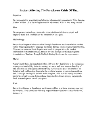 Factors Affecting The Foreclosure Crisis Of The...
Objective
To raise capital to invest in the refurbishing of residential properties in Wake County,
North Carolina, USA. Investing in counties adjacent to Wake is also being studied.
Plan
To use proven methodology to acquire houses in financial distress, repair and
improve them, then sell them on the open market for a gain.
Methodology
Properties with potential are acquired through foreclosure auctions at below market
value. The properties to be acquired must meet defined criteria to ensure profitability.
Necessary repairs and limited updates are made to prepare them for market.
Transaction costs are minimized. Houses are sold through the Raleigh Regional
Association of Realtor s Triangle Multiple Listing Service on the open market.
Market
Wake County has a net population influx (20+ per day) due largely to the increasing
employment availability in the technology sector as well as a renowned quality of
life. Builders are finding available land very expensive and place an emphasis on
building high end housing. Currently the available housing inventory is considered
low. Although lending has become more stringent, there is still a steady amount of
properties which become distressed and begin the foreclosure process each month.
Such proceedings can stretch over years.
Risk
Properties obtained at foreclosure auctions are sold as is, without warranty, and may
be occupied. They cannot be officially inspected before purchase. Structural issues,
damage, or
 