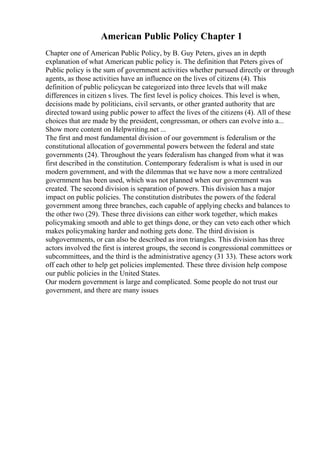 American Public Policy Chapter 1
Chapter one of American Public Policy, by B. Guy Peters, gives an in depth
explanation of what American public policy is. The definition that Peters gives of
Public policy is the sum of government activities whether pursued directly or through
agents, as those activities have an influence on the lives of citizens (4). This
definition of public policycan be categorized into three levels that will make
differences in citizen s lives. The first level is policy choices. This level is when,
decisions made by politicians, civil servants, or other granted authority that are
directed toward using public power to affect the lives of the citizens (4). All of these
choices that are made by the president, congressman, or others can evolve into a...
Show more content on Helpwriting.net ...
The first and most fundamental division of our government is federalism or the
constitutional allocation of governmental powers between the federal and state
governments (24). Throughout the years federalism has changed from what it was
first described in the constitution. Contemporary federalism is what is used in our
modern government, and with the dilemmas that we have now a more centralized
government has been used, which was not planned when our government was
created. The second division is separation of powers. This division has a major
impact on public policies. The constitution distributes the powers of the federal
government among three branches, each capable of applying checks and balances to
the other two (29). These three divisions can either work together, which makes
policymaking smooth and able to get things done, or they can veto each other which
makes policymaking harder and nothing gets done. The third division is
subgovernments, or can also be described as iron triangles. This division has three
actors involved the first is interest groups, the second is congressional committees or
subcommittees, and the third is the administrative agency (31 33). These actors work
off each other to help get policies implemented. These three division help compose
our public policies in the United States.
Our modern government is large and complicated. Some people do not trust our
government, and there are many issues
 