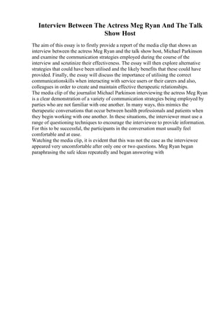 Interview Between The Actress Meg Ryan And The Talk
Show Host
The aim of this essay is to firstly provide a report of the media clip that shows an
interview between the actress Meg Ryan and the talk show host, Michael Parkinson
and examine the communication strategies employed during the course of the
interview and scrutinize their effectiveness. The essay will then explore alternative
strategies that could have been utilised and the likely benefits that these could have
provided. Finally, the essay will discuss the importance of utilising the correct
communicationskills when interacting with service users or their carers and also,
colleagues in order to create and maintain effective therapeutic relationships.
The media clip of the journalist Michael Parkinson interviewing the actress Meg Ryan
is a clear demonstration of a variety of communication strategies being employed by
parties who are not familiar with one another. In many ways, this mimics the
therapeutic conversations that occur between health professionals and patients when
they begin working with one another. In these situations, the interviewer must use a
range of questioning techniques to encourage the interviewee to provide information.
For this to be successful, the participants in the conversation must usually feel
comfortable and at ease.
Watching the media clip, it is evident that this was not the case as the interviewee
appeared very uncomfortable after only one or two questions. Meg Ryan began
paraphrasing the safe ideas repeatedly and began answering with
 