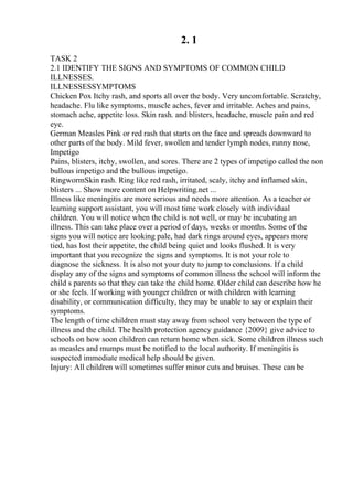 2. 1
TASK 2
2.1 IDENTIFY THE SIGNS AND SYMPTOMS OF COMMON CHILD
ILLNESSES.
ILLNESSESSYMPTOMS
Chicken Pox Itchy rash, and sports all over the body. Very uncomfortable. Scratchy,
headache. Flu like symptoms, muscle aches, fever and irritable. Aches and pains,
stomach ache, appetite loss. Skin rash. and blisters, headache, muscle pain and red
eye.
German Measles Pink or red rash that starts on the face and spreads downward to
other parts of the body. Mild fever, swollen and tender lymph nodes, runny nose,
Impetigo
Pains, blisters, itchy, swollen, and sores. There are 2 types of impetigo called the non
bullous impetigo and the bullous impetigo.
RingwormSkin rash. Ring like red rash, irritated, scaly, itchy and inflamed skin,
blisters ... Show more content on Helpwriting.net ...
Illness like meningitis are more serious and needs more attention. As a teacher or
learning support assistant, you will most time work closely with individual
children. You will notice when the child is not well, or may be incubating an
illness. This can take place over a period of days, weeks or months. Some of the
signs you will notice are looking pale, had dark rings around eyes, appears more
tied, has lost their appetite, the child being quiet and looks flushed. It is very
important that you recognize the signs and symptoms. It is not your role to
diagnose the sickness. It is also not your duty to jump to conclusions. If a child
display any of the signs and symptoms of common illness the school will inform the
child s parents so that they can take the child home. Older child can describe how he
or she feels. If working with younger children or with children with learning
disability, or communication difficulty, they may be unable to say or explain their
symptoms.
The length of time children must stay away from school very between the type of
illness and the child. The health protection agency guidance {2009} give advice to
schools on how soon children can return home when sick. Some children illness such
as measles and mumps must be notified to the local authority. If meningitis is
suspected immediate medical help should be given.
Injury: All children will sometimes suffer minor cuts and bruises. These can be
 