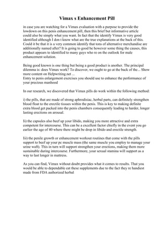 Vimax s Enhancement Pill
in case you are watching for a Vimax evaluation with a purpose to provide the
lowdown on this penis enhancement pill, then this brief but informative article
could also be simply what you want. In fact that the identify Vimax is very good
identified although I don t know what are the true explanations at the back of this.
Could it be that it is a very common identify that tons of alternative merchandise are
additionally named after? It is going to good be however some thing the causes, this
product appears to identified to many guys who re on the outlook for male
enhancement solution.
Being good known is one thing but being a good product is another. The principal
dilemma is: does Vimax work? To discover, we ought to go at the back of the... Show
more content on Helpwriting.net ...
Entry to penis enlargement exercises you should use to enhance the performance of
your precious manhood
In our research, we discovered that Vimax pills do work within the following method:
i) the pills, that are made of strong aphrodisiac, herbal parts, can definitely strengthen
blood float to the erectile tissues within the penis. This is key to making definite
extra blood get packed into the penis chambers consequently leading to harder, longer
lasting erections on arousal.
Ii) the capsules also beef up your libido, making you more attractive and extra
competent for intercourse. This can be a excellent factor chiefly in the event you go
earlier the age of 40 where there might be drop in libido and erectile strength.
Iii) the penile growth or enhancement workout routines that come with the pills
support to beef up your pc muscle mass (the same muscle you employ to manage your
urine waft). This in turn will support strengthen your erections, making them more
sustainable during intercourse. Furthermore, your sexual stamina will support as a
way to last longer in mattress.
As you can find, Vimax without doubt provides what it comes to results. That you
would be able to dependable eat these supplements due to the fact they re handiest
made from FDA authorized herbal
 