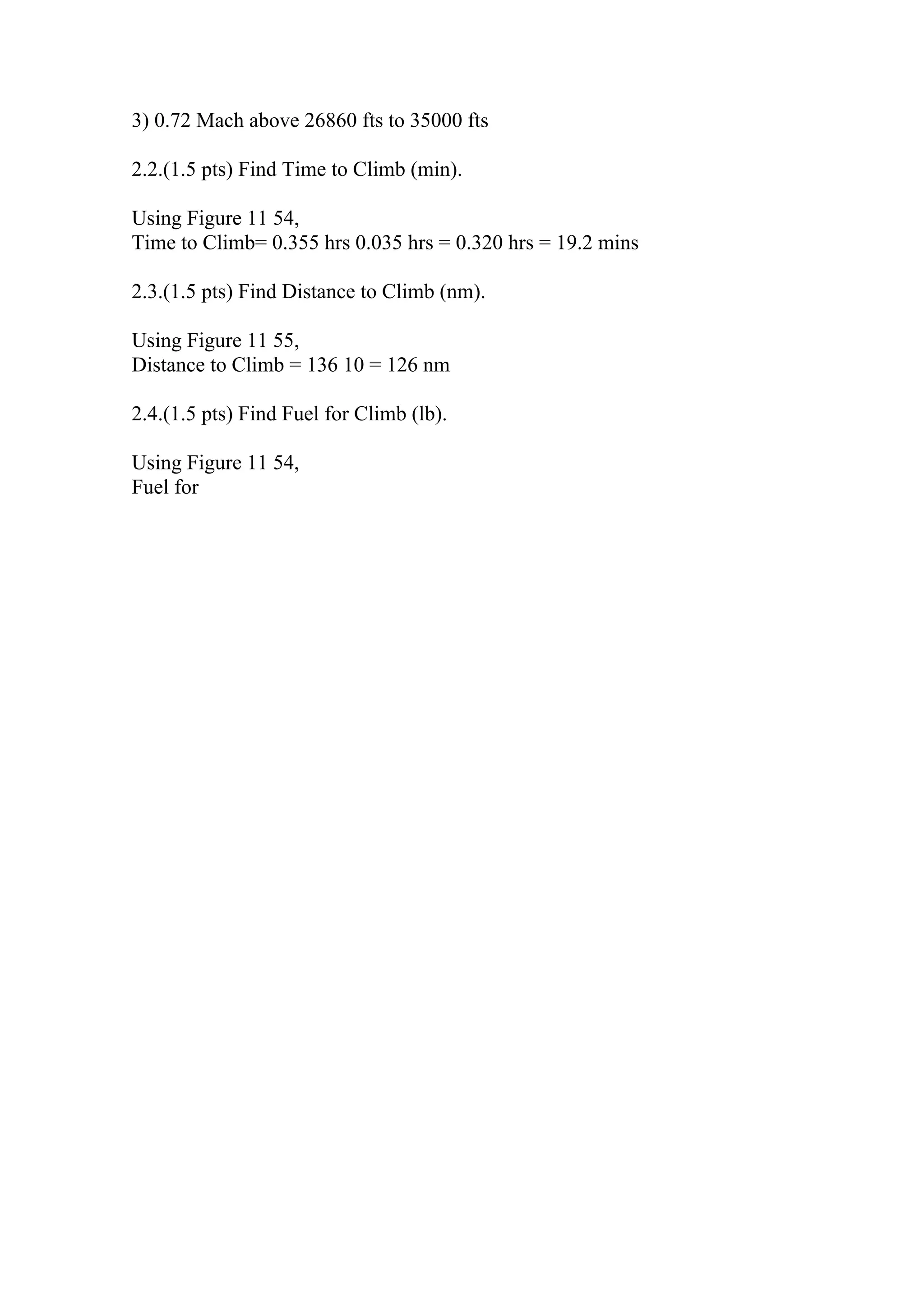 3) 0.72 Mach above 26860 fts to 35000 fts
2.2.(1.5 pts) Find Time to Climb (min).
Using Figure 11 54,
Time to Climb= 0.355 hrs 0.035 hrs = 0.320 hrs = 19.2 mins
2.3.(1.5 pts) Find Distance to Climb (nm).
Using Figure 11 55,
Distance to Climb = 136 10 = 126 nm
2.4.(1.5 pts) Find Fuel for Climb (lb).
Using Figure 11 54,
Fuel for
 