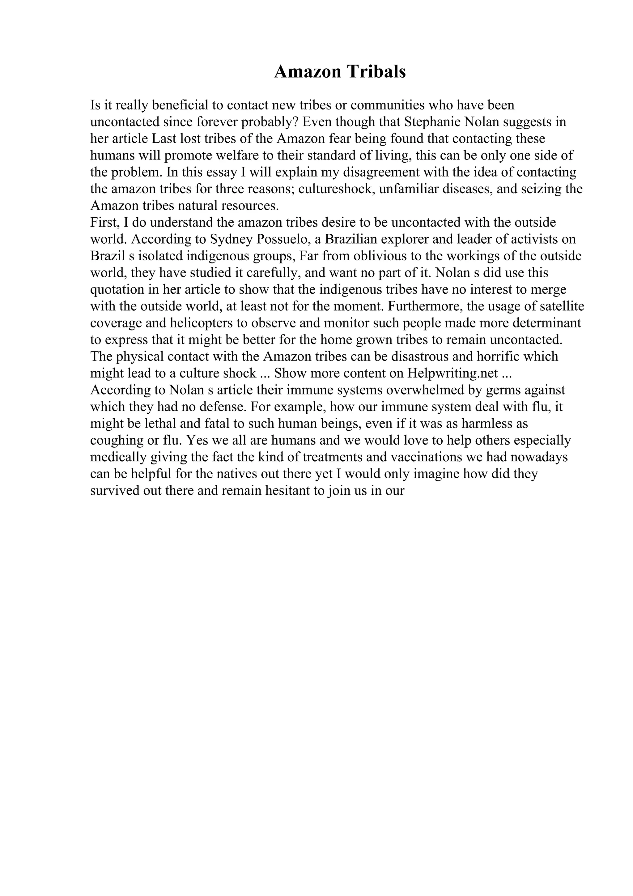 Amazon Tribals
Is it really beneficial to contact new tribes or communities who have been
uncontacted since forever probably? Even though that Stephanie Nolan suggests in
her article Last lost tribes of the Amazon fear being found that contacting these
humans will promote welfare to their standard of living, this can be only one side of
the problem. In this essay I will explain my disagreement with the idea of contacting
the amazon tribes for three reasons; cultureshock, unfamiliar diseases, and seizing the
Amazon tribes natural resources.
First, I do understand the amazon tribes desire to be uncontacted with the outside
world. According to Sydney Possuelo, a Brazilian explorer and leader of activists on
Brazil s isolated indigenous groups, Far from oblivious to the workings of the outside
world, they have studied it carefully, and want no part of it. Nolan s did use this
quotation in her article to show that the indigenous tribes have no interest to merge
with the outside world, at least not for the moment. Furthermore, the usage of satellite
coverage and helicopters to observe and monitor such people made more determinant
to express that it might be better for the home grown tribes to remain uncontacted.
The physical contact with the Amazon tribes can be disastrous and horrific which
might lead to a culture shock ... Show more content on Helpwriting.net ...
According to Nolan s article their immune systems overwhelmed by germs against
which they had no defense. For example, how our immune system deal with flu, it
might be lethal and fatal to such human beings, even if it was as harmless as
coughing or flu. Yes we all are humans and we would love to help others especially
medically giving the fact the kind of treatments and vaccinations we had nowadays
can be helpful for the natives out there yet I would only imagine how did they
survived out there and remain hesitant to join us in our
 