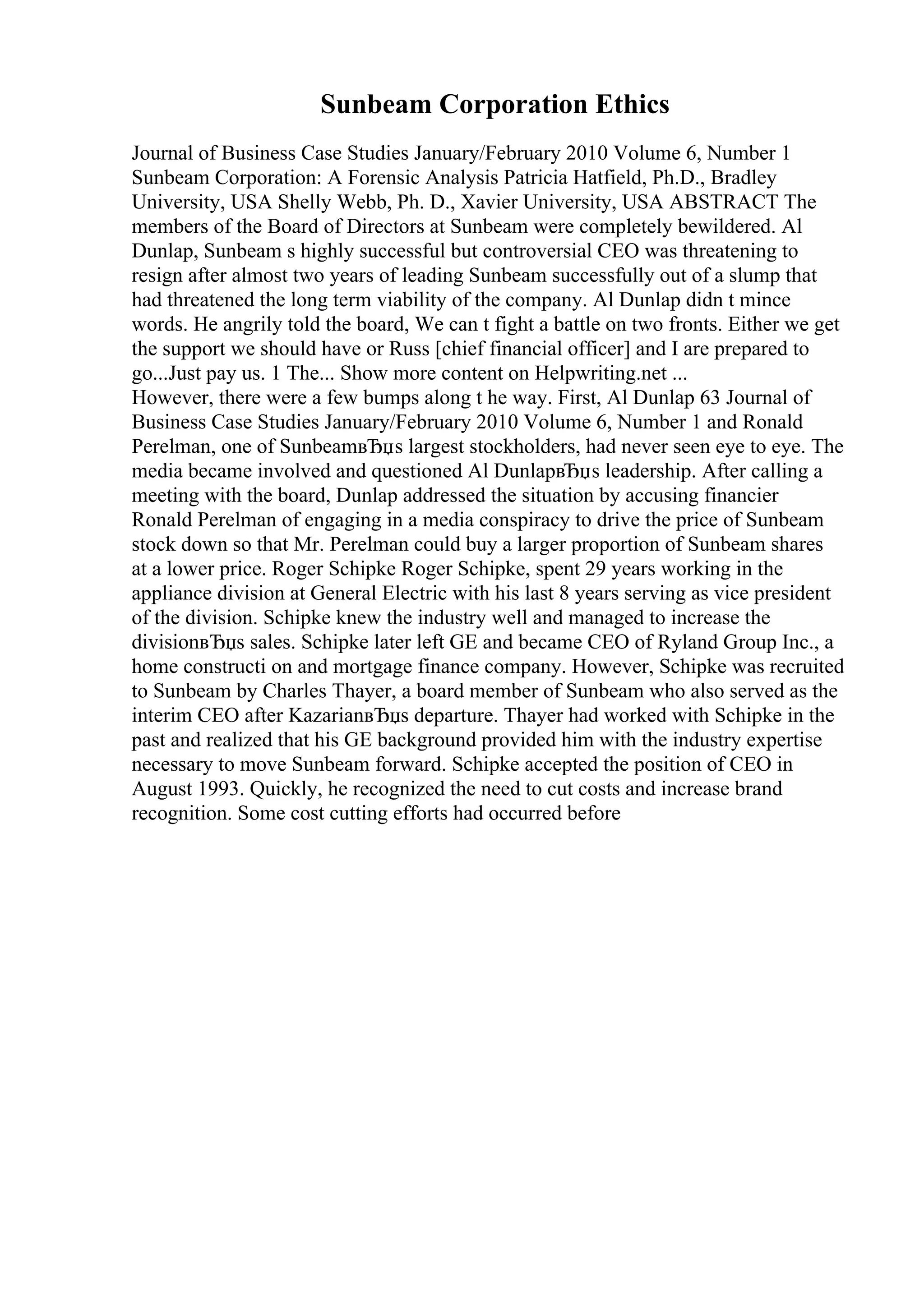 Sunbeam Corporation Ethics
Journal of Business Case Studies January/February 2010 Volume 6, Number 1
Sunbeam Corporation: A Forensic Analysis Patricia Hatfield, Ph.D., Bradley
University, USA Shelly Webb, Ph. D., Xavier University, USA ABSTRACT The
members of the Board of Directors at Sunbeam were completely bewildered. Al
Dunlap, Sunbeam s highly successful but controversial CEO was threatening to
resign after almost two years of leading Sunbeam successfully out of a slump that
had threatened the long term viability of the company. Al Dunlap didn t mince
words. He angrily told the board, We can t fight a battle on two fronts. Either we get
the support we should have or Russ [chief financial officer] and I are prepared to
go...Just pay us. 1 The... Show more content on Helpwriting.net ...
However, there were a few bumps along t he way. First, Al Dunlap 63 Journal of
Business Case Studies January/February 2010 Volume 6, Number 1 and Ronald
Perelman, one of SunbeamвЂџs largest stockholders, had never seen eye to eye. The
media became involved and questioned Al DunlapвЂџs leadership. After calling a
meeting with the board, Dunlap addressed the situation by accusing financier
Ronald Perelman of engaging in a media conspiracy to drive the price of Sunbeam
stock down so that Mr. Perelman could buy a larger proportion of Sunbeam shares
at a lower price. Roger Schipke Roger Schipke, spent 29 years working in the
appliance division at General Electric with his last 8 years serving as vice president
of the division. Schipke knew the industry well and managed to increase the
divisionвЂџs sales. Schipke later left GE and became CEO of Ryland Group Inc., a
home constructi on and mortgage finance company. However, Schipke was recruited
to Sunbeam by Charles Thayer, a board member of Sunbeam who also served as the
interim CEO after KazarianвЂџs departure. Thayer had worked with Schipke in the
past and realized that his GE background provided him with the industry expertise
necessary to move Sunbeam forward. Schipke accepted the position of CEO in
August 1993. Quickly, he recognized the need to cut costs and increase brand
recognition. Some cost cutting efforts had occurred before
 