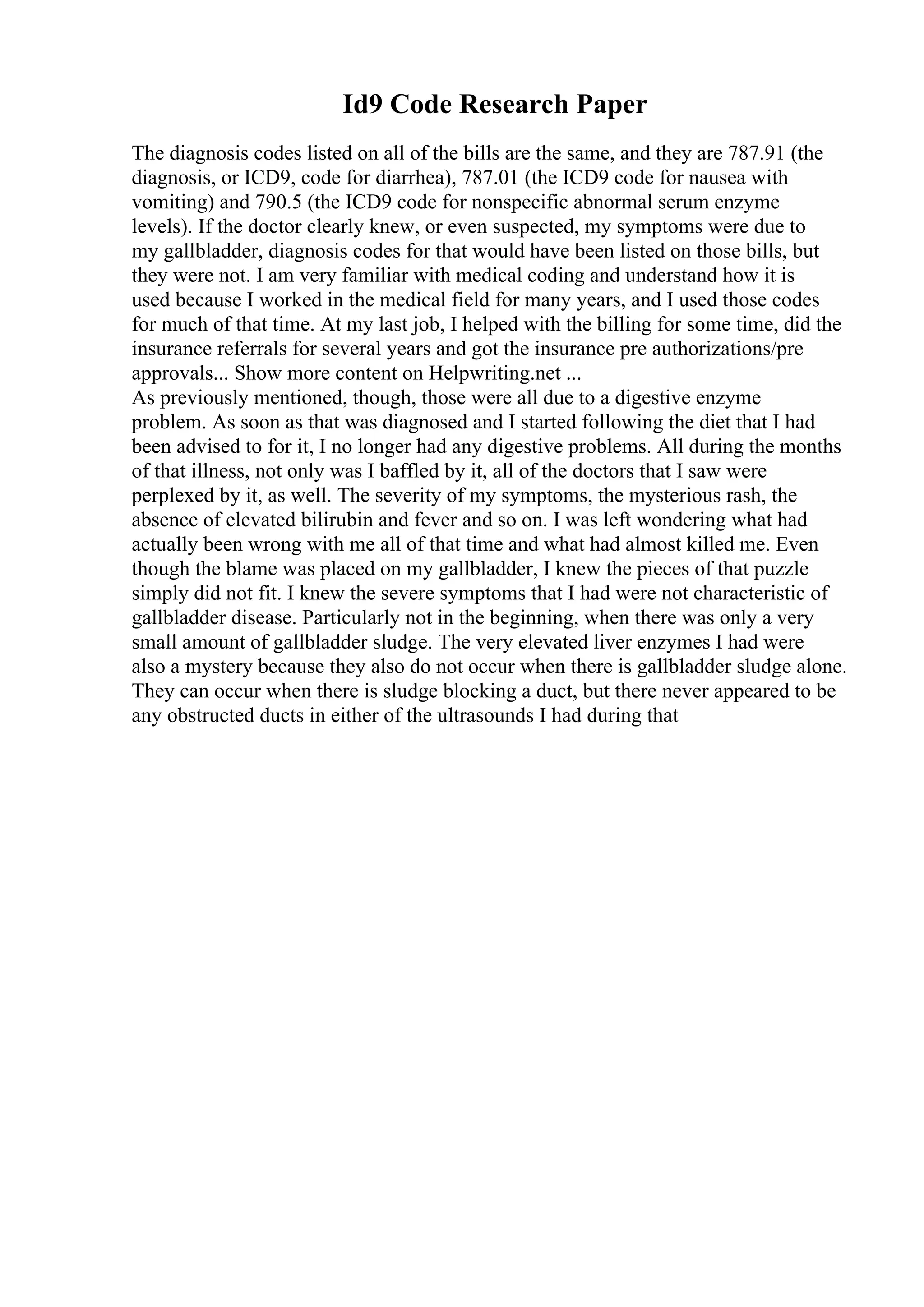 Id9 Code Research Paper
The diagnosis codes listed on all of the bills are the same, and they are 787.91 (the
diagnosis, or ICD9, code for diarrhea), 787.01 (the ICD9 code for nausea with
vomiting) and 790.5 (the ICD9 code for nonspecific abnormal serum enzyme
levels). If the doctor clearly knew, or even suspected, my symptoms were due to
my gallbladder, diagnosis codes for that would have been listed on those bills, but
they were not. I am very familiar with medical coding and understand how it is
used because I worked in the medical field for many years, and I used those codes
for much of that time. At my last job, I helped with the billing for some time, did the
insurance referrals for several years and got the insurance pre authorizations/pre
approvals... Show more content on Helpwriting.net ...
As previously mentioned, though, those were all due to a digestive enzyme
problem. As soon as that was diagnosed and I started following the diet that I had
been advised to for it, I no longer had any digestive problems. All during the months
of that illness, not only was I baffled by it, all of the doctors that I saw were
perplexed by it, as well. The severity of my symptoms, the mysterious rash, the
absence of elevated bilirubin and fever and so on. I was left wondering what had
actually been wrong with me all of that time and what had almost killed me. Even
though the blame was placed on my gallbladder, I knew the pieces of that puzzle
simply did not fit. I knew the severe symptoms that I had were not characteristic of
gallbladder disease. Particularly not in the beginning, when there was only a very
small amount of gallbladder sludge. The very elevated liver enzymes I had were
also a mystery because they also do not occur when there is gallbladder sludge alone.
They can occur when there is sludge blocking a duct, but there never appeared to be
any obstructed ducts in either of the ultrasounds I had during that
 