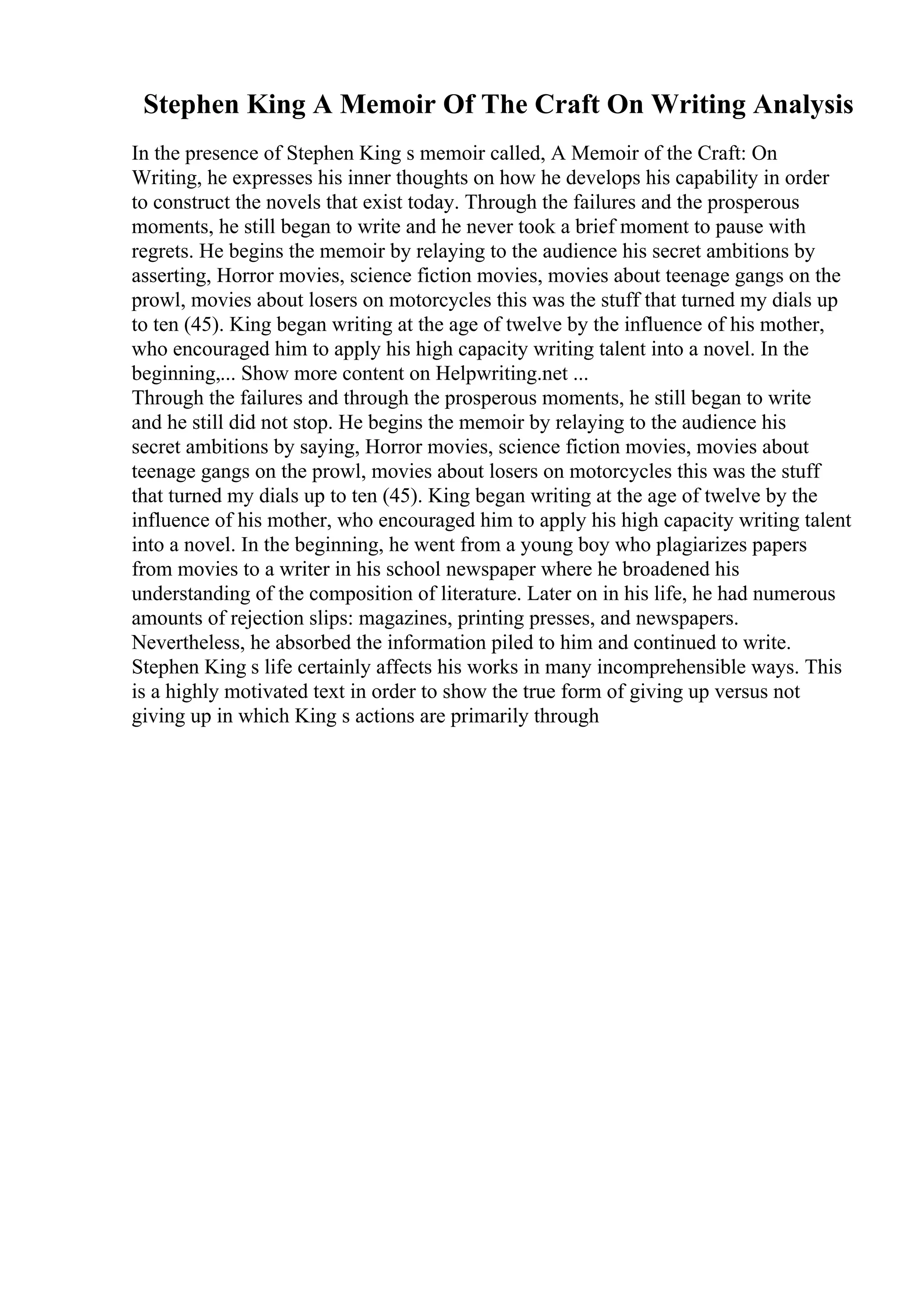 Stephen King A Memoir Of The Craft On Writing Analysis
In the presence of Stephen King s memoir called, A Memoir of the Craft: On
Writing, he expresses his inner thoughts on how he develops his capability in order
to construct the novels that exist today. Through the failures and the prosperous
moments, he still began to write and he never took a brief moment to pause with
regrets. He begins the memoir by relaying to the audience his secret ambitions by
asserting, Horror movies, science fiction movies, movies about teenage gangs on the
prowl, movies about losers on motorcycles this was the stuff that turned my dials up
to ten (45). King began writing at the age of twelve by the influence of his mother,
who encouraged him to apply his high capacity writing talent into a novel. In the
beginning,... Show more content on Helpwriting.net ...
Through the failures and through the prosperous moments, he still began to write
and he still did not stop. He begins the memoir by relaying to the audience his
secret ambitions by saying, Horror movies, science fiction movies, movies about
teenage gangs on the prowl, movies about losers on motorcycles this was the stuff
that turned my dials up to ten (45). King began writing at the age of twelve by the
influence of his mother, who encouraged him to apply his high capacity writing talent
into a novel. In the beginning, he went from a young boy who plagiarizes papers
from movies to a writer in his school newspaper where he broadened his
understanding of the composition of literature. Later on in his life, he had numerous
amounts of rejection slips: magazines, printing presses, and newspapers.
Nevertheless, he absorbed the information piled to him and continued to write.
Stephen King s life certainly affects his works in many incomprehensible ways. This
is a highly motivated text in order to show the true form of giving up versus not
giving up in which King s actions are primarily through
 