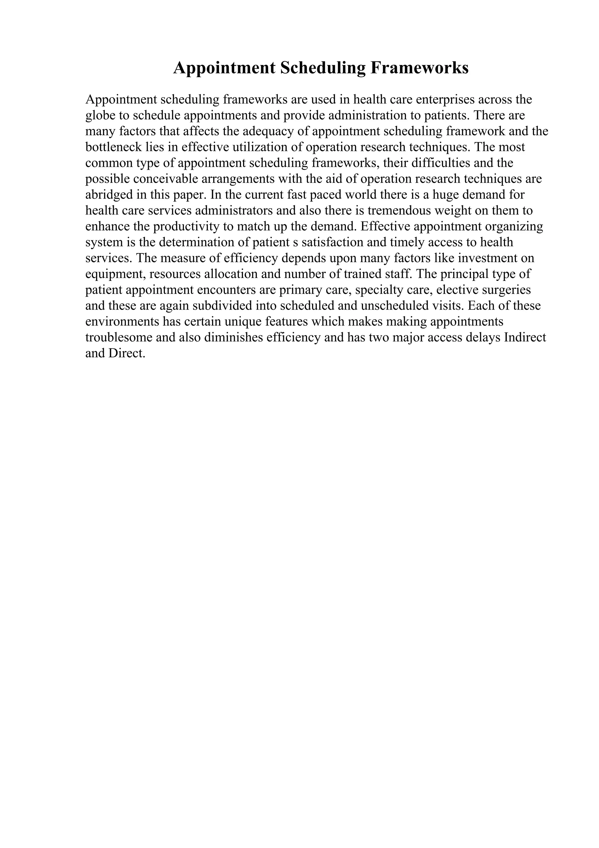 Appointment Scheduling Frameworks
Appointment scheduling frameworks are used in health care enterprises across the
globe to schedule appointments and provide administration to patients. There are
many factors that affects the adequacy of appointment scheduling framework and the
bottleneck lies in effective utilization of operation research techniques. The most
common type of appointment scheduling frameworks, their difficulties and the
possible conceivable arrangements with the aid of operation research techniques are
abridged in this paper. In the current fast paced world there is a huge demand for
health care services administrators and also there is tremendous weight on them to
enhance the productivity to match up the demand. Effective appointment organizing
system is the determination of patient s satisfaction and timely access to health
services. The measure of efficiency depends upon many factors like investment on
equipment, resources allocation and number of trained staff. The principal type of
patient appointment encounters are primary care, specialty care, elective surgeries
and these are again subdivided into scheduled and unscheduled visits. Each of these
environments has certain unique features which makes making appointments
troublesome and also diminishes efficiency and has two major access delays Indirect
and Direct.
 