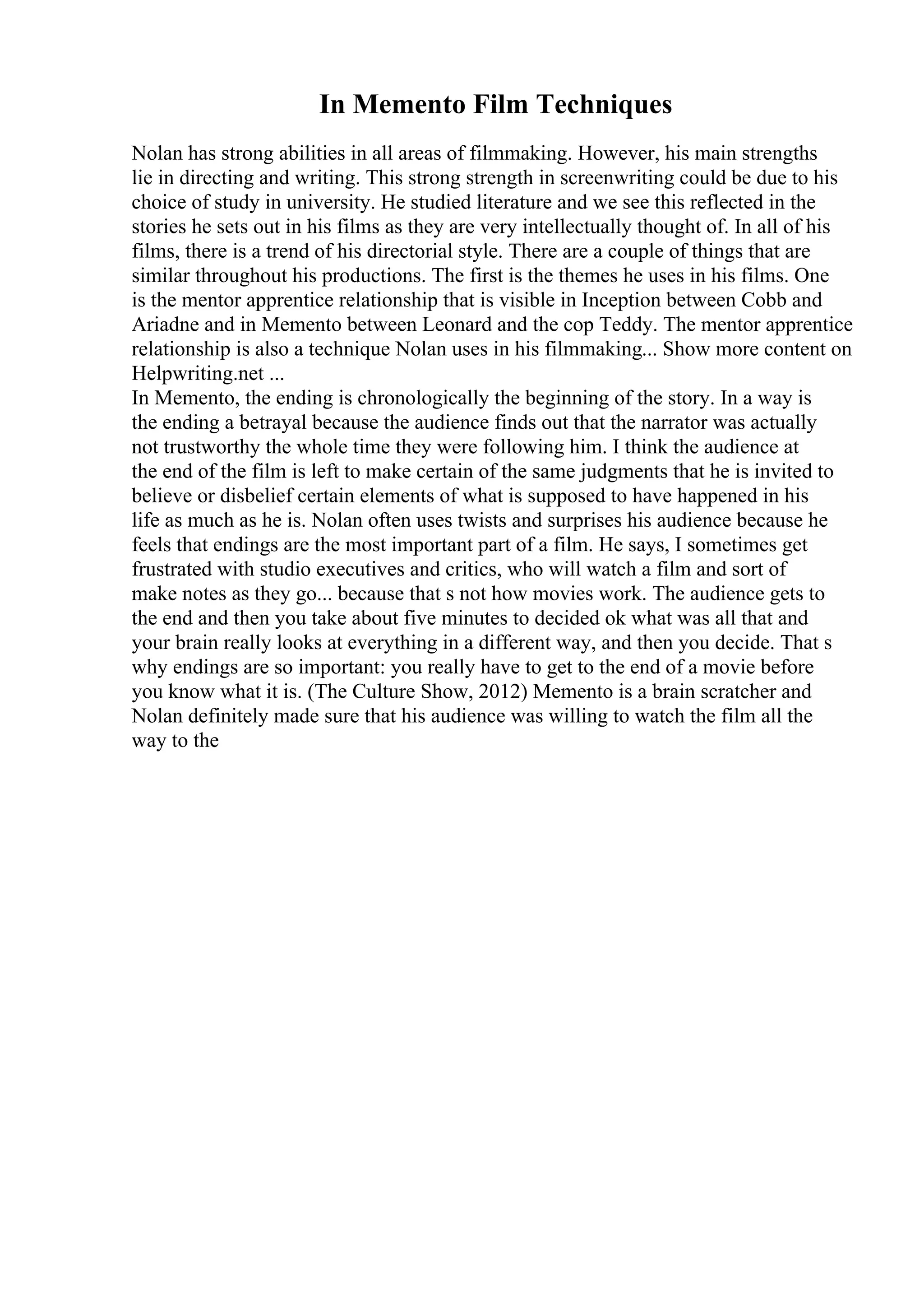 In Memento Film Techniques
Nolan has strong abilities in all areas of filmmaking. However, his main strengths
lie in directing and writing. This strong strength in screenwriting could be due to his
choice of study in university. He studied literature and we see this reflected in the
stories he sets out in his films as they are very intellectually thought of. In all of his
films, there is a trend of his directorial style. There are a couple of things that are
similar throughout his productions. The first is the themes he uses in his films. One
is the mentor apprentice relationship that is visible in Inception between Cobb and
Ariadne and in Memento between Leonard and the cop Teddy. The mentor apprentice
relationship is also a technique Nolan uses in his filmmaking... Show more content on
Helpwriting.net ...
In Memento, the ending is chronologically the beginning of the story. In a way is
the ending a betrayal because the audience finds out that the narrator was actually
not trustworthy the whole time they were following him. I think the audience at
the end of the film is left to make certain of the same judgments that he is invited to
believe or disbelief certain elements of what is supposed to have happened in his
life as much as he is. Nolan often uses twists and surprises his audience because he
feels that endings are the most important part of a film. He says, I sometimes get
frustrated with studio executives and critics, who will watch a film and sort of
make notes as they go... because that s not how movies work. The audience gets to
the end and then you take about five minutes to decided ok what was all that and
your brain really looks at everything in a different way, and then you decide. That s
why endings are so important: you really have to get to the end of a movie before
you know what it is. (The Culture Show, 2012) Memento is a brain scratcher and
Nolan definitely made sure that his audience was willing to watch the film all the
way to the
 