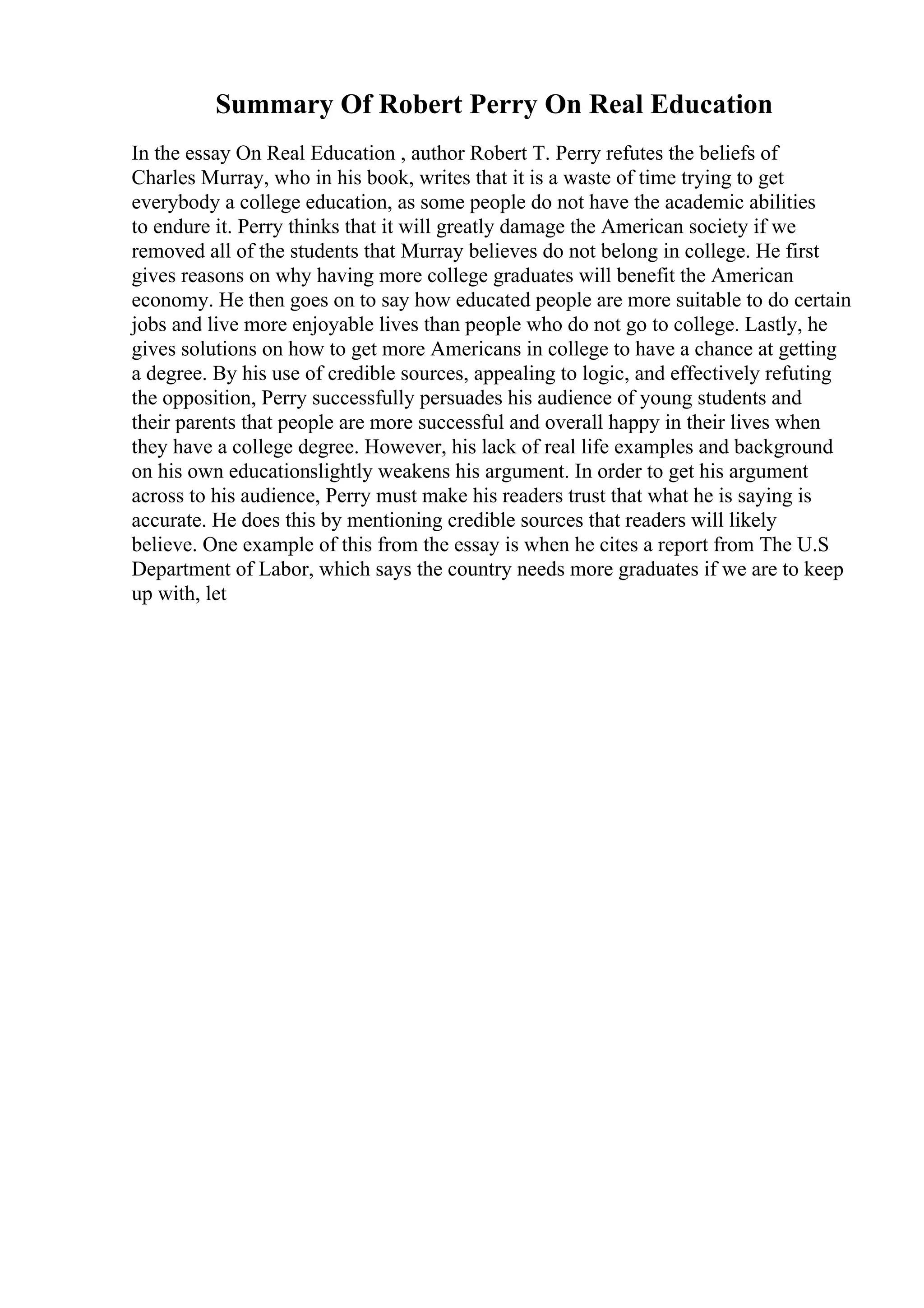Summary Of Robert Perry On Real Education
In the essay On Real Education , author Robert T. Perry refutes the beliefs of
Charles Murray, who in his book, writes that it is a waste of time trying to get
everybody a college education, as some people do not have the academic abilities
to endure it. Perry thinks that it will greatly damage the American society if we
removed all of the students that Murray believes do not belong in college. He first
gives reasons on why having more college graduates will benefit the American
economy. He then goes on to say how educated people are more suitable to do certain
jobs and live more enjoyable lives than people who do not go to college. Lastly, he
gives solutions on how to get more Americans in college to have a chance at getting
a degree. By his use of credible sources, appealing to logic, and effectively refuting
the opposition, Perry successfully persuades his audience of young students and
their parents that people are more successful and overall happy in their lives when
they have a college degree. However, his lack of real life examples and background
on his own educationslightly weakens his argument. In order to get his argument
across to his audience, Perry must make his readers trust that what he is saying is
accurate. He does this by mentioning credible sources that readers will likely
believe. One example of this from the essay is when he cites a report from The U.S
Department of Labor, which says the country needs more graduates if we are to keep
up with, let
 