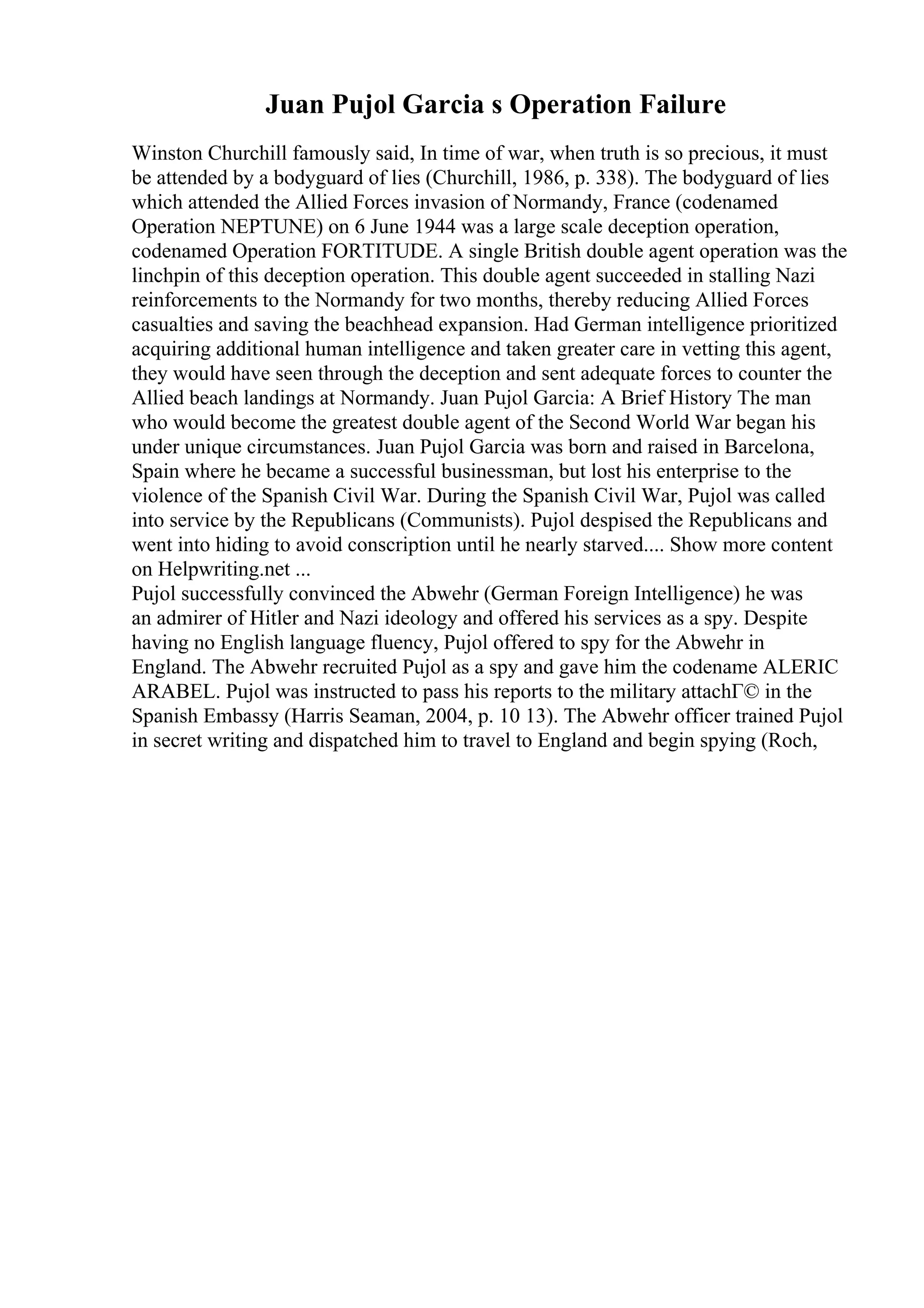 Juan Pujol Garcia s Operation Failure
Winston Churchill famously said, In time of war, when truth is so precious, it must
be attended by a bodyguard of lies (Churchill, 1986, p. 338). The bodyguard of lies
which attended the Allied Forces invasion of Normandy, France (codenamed
Operation NEPTUNE) on 6 June 1944 was a large scale deception operation,
codenamed Operation FORTITUDE. A single British double agent operation was the
linchpin of this deception operation. This double agent succeeded in stalling Nazi
reinforcements to the Normandy for two months, thereby reducing Allied Forces
casualties and saving the beachhead expansion. Had German intelligence prioritized
acquiring additional human intelligence and taken greater care in vetting this agent,
they would have seen through the deception and sent adequate forces to counter the
Allied beach landings at Normandy. Juan Pujol Garcia: A Brief History The man
who would become the greatest double agent of the Second World War began his
under unique circumstances. Juan Pujol Garcia was born and raised in Barcelona,
Spain where he became a successful businessman, but lost his enterprise to the
violence of the Spanish Civil War. During the Spanish Civil War, Pujol was called
into service by the Republicans (Communists). Pujol despised the Republicans and
went into hiding to avoid conscription until he nearly starved.... Show more content
on Helpwriting.net ...
Pujol successfully convinced the Abwehr (German Foreign Intelligence) he was
an admirer of Hitler and Nazi ideology and offered his services as a spy. Despite
having no English language fluency, Pujol offered to spy for the Abwehr in
England. The Abwehr recruited Pujol as a spy and gave him the codename ALERIC
ARABEL. Pujol was instructed to pass his reports to the military attachГ© in the
Spanish Embassy (Harris Seaman, 2004, p. 10 13). The Abwehr officer trained Pujol
in secret writing and dispatched him to travel to England and begin spying (Roch,
 